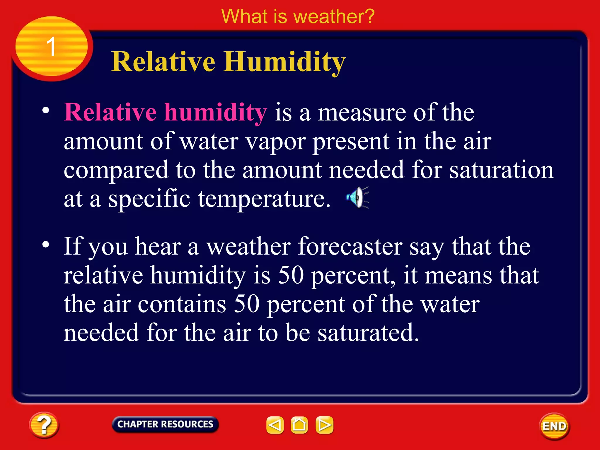 • Relative humidity is a measure of the
amount of water vapor present in the air
compared to the amount needed for saturation
at a specific temperature.
Relative Humidity
What is weather?
1
• If you hear a weather forecaster say that the
relative humidity is 50 percent, it means that
the air contains 50 percent of the water
needed for the air to be saturated.
 