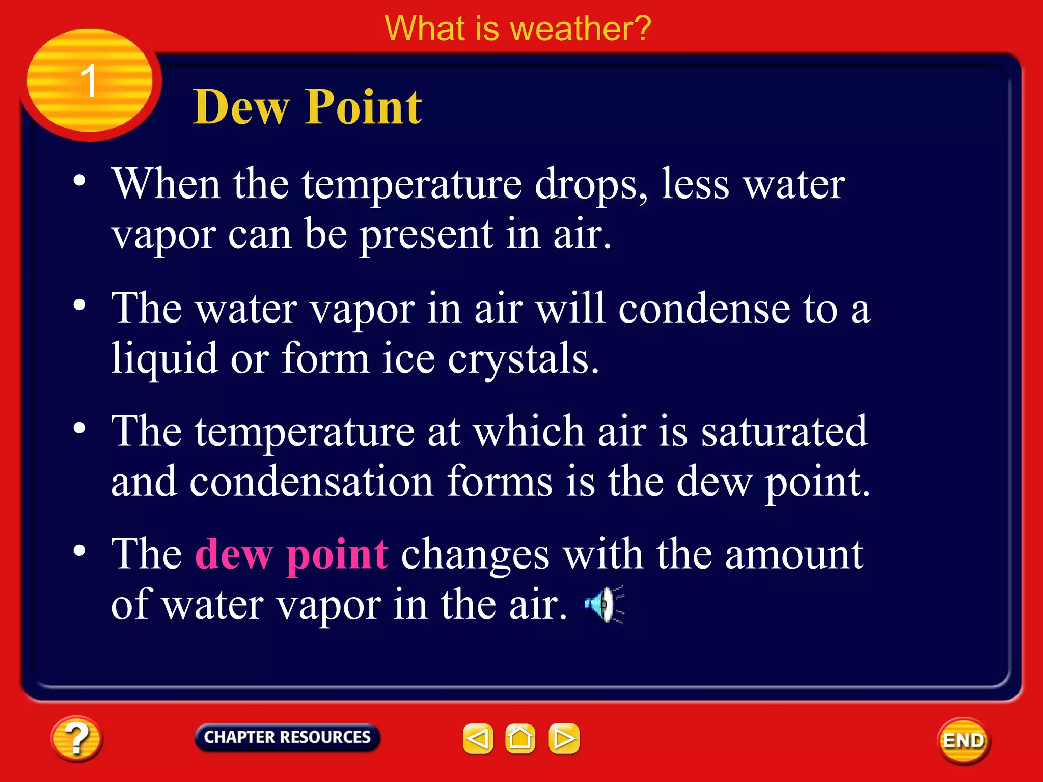 • When the temperature drops, less water
vapor can be present in air.
Dew Point
What is weather?
1
• The water vapor in air will condense to a
liquid or form ice crystals.
• The temperature at which air is saturated
and condensation forms is the dew point.
• The dew point changes with the amount
of water vapor in the air.
 