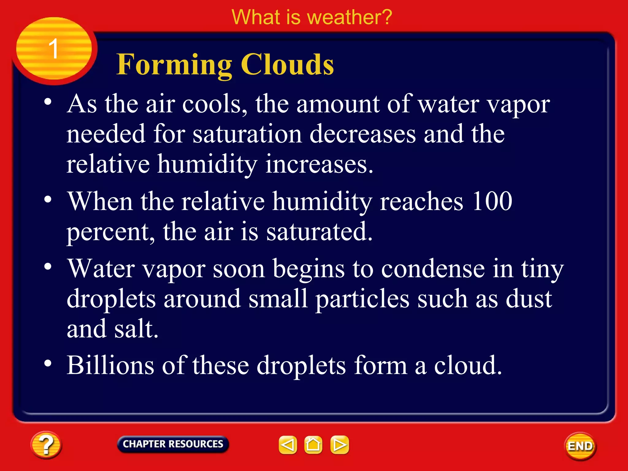 • As the air cools, the amount of water vapor
needed for saturation decreases and the
relative humidity increases.
Forming Clouds
What is weather?
1
• When the relative humidity reaches 100
percent, the air is saturated.
• Water vapor soon begins to condense in tiny
droplets around small particles such as dust
and salt.
• Billions of these droplets form a cloud.
 