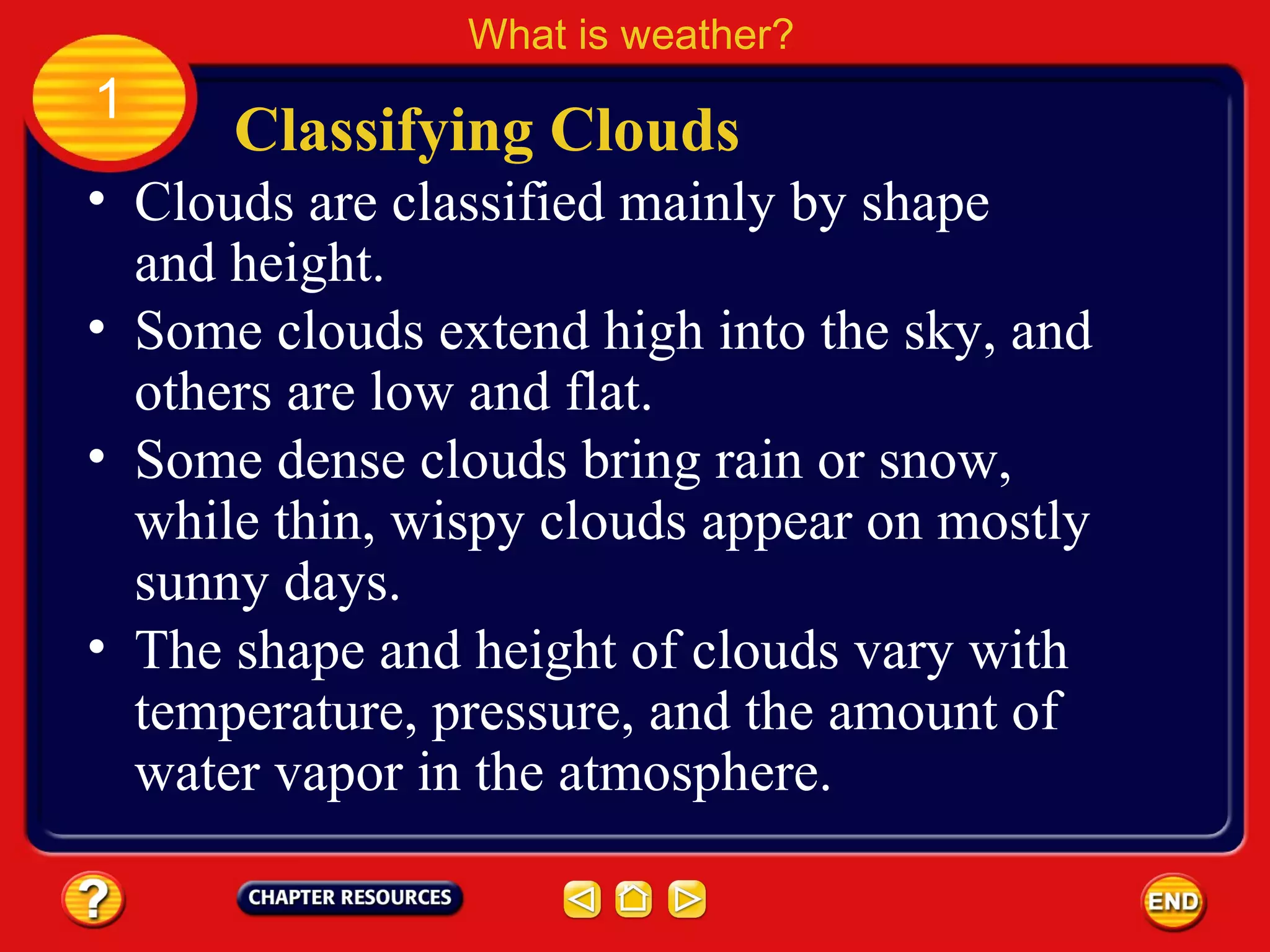 • Clouds are classified mainly by shape
and height.
Classifying Clouds
What is weather?
1
• Some clouds extend high into the sky, and
others are low and flat.
• Some dense clouds bring rain or snow,
while thin, wispy clouds appear on mostly
sunny days.
• The shape and height of clouds vary with
temperature, pressure, and the amount of
water vapor in the atmosphere.
 