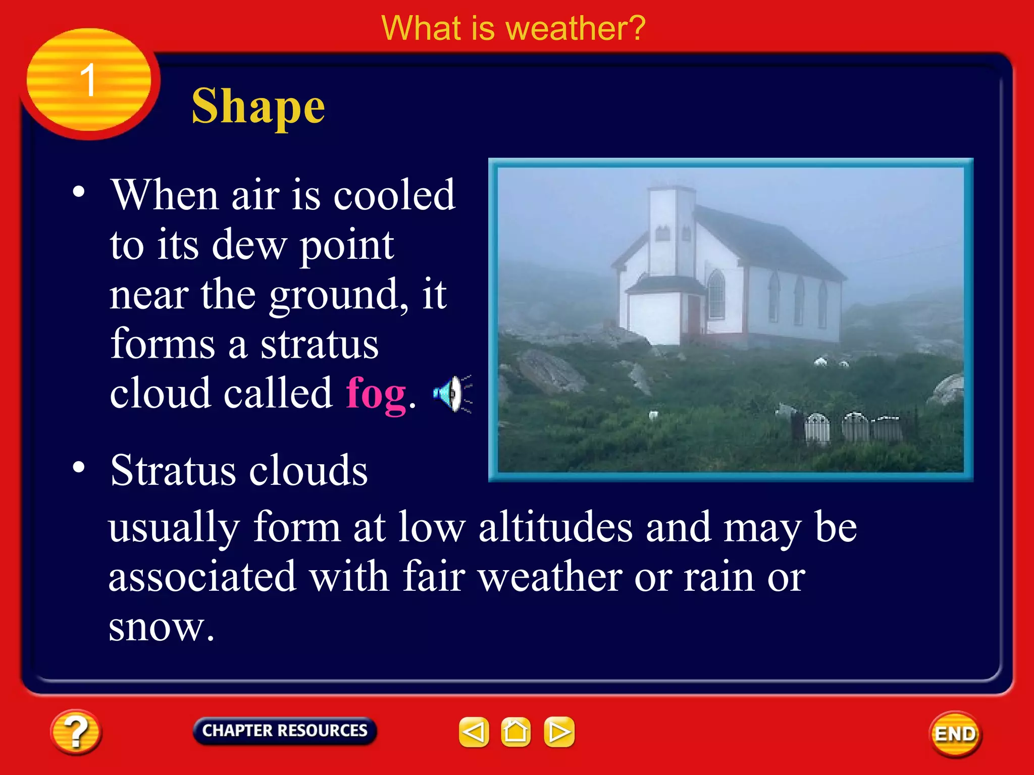Shape
What is weather?
1
• When air is cooled
to its dew point
near the ground, it
forms a stratus
cloud called fog.
• Stratus clouds
usually form at low altitudes and may be
associated with fair weather or rain or
snow.
 