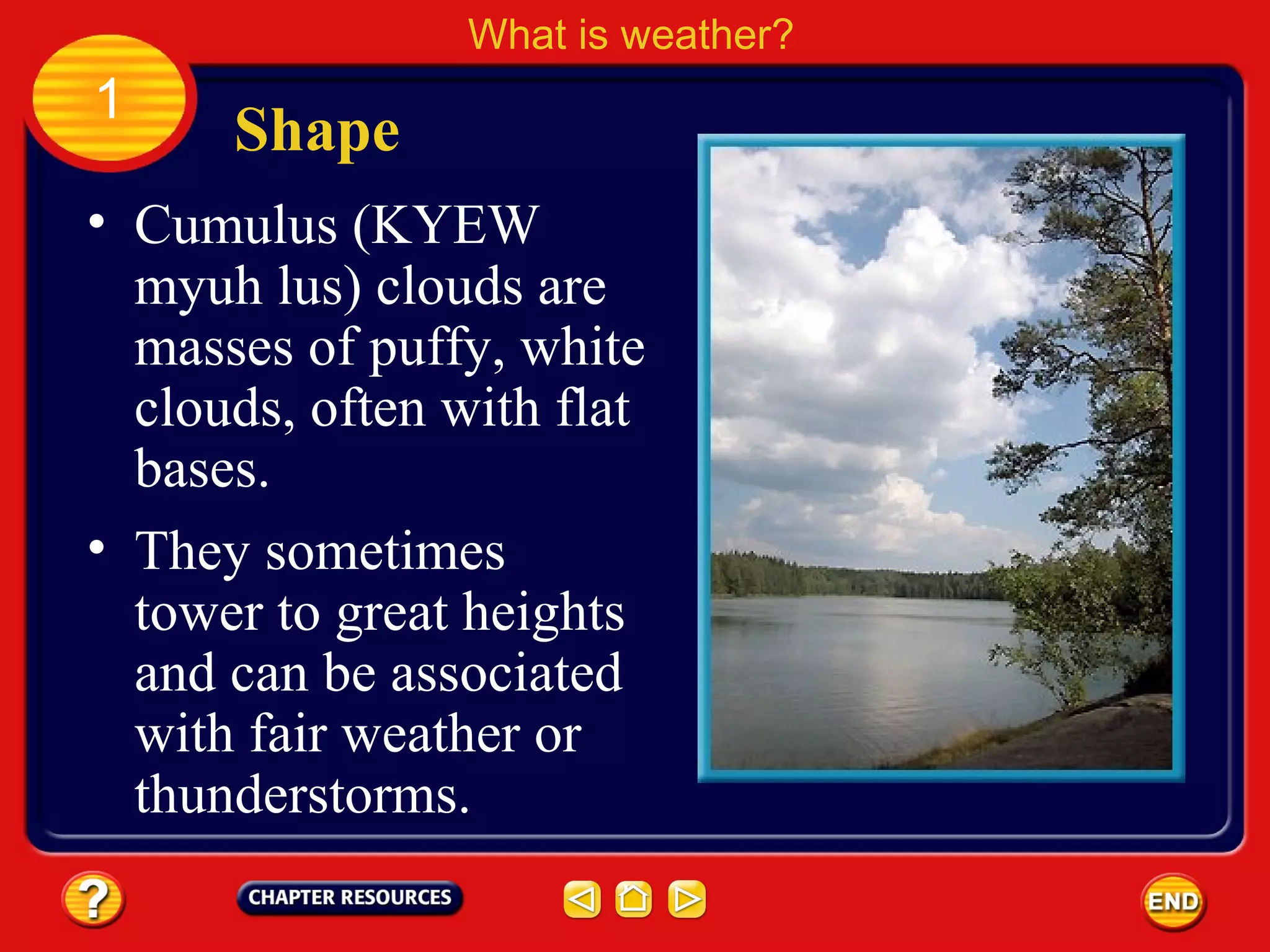• Cumulus (KYEW
myuh lus) clouds are
masses of puffy, white
clouds, often with flat
bases.
Shape
What is weather?
1
• They sometimes
tower to great heights
and can be associated
with fair weather or
thunderstorms.
 