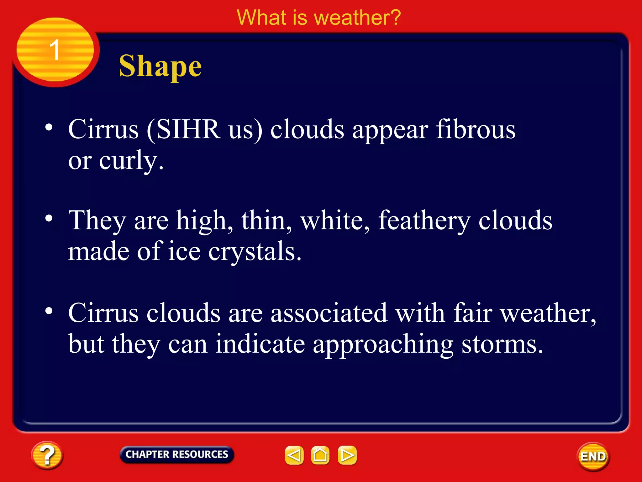 • Cirrus (SIHR us) clouds appear fibrous
or curly.
Shape
What is weather?
1
• They are high, thin, white, feathery clouds
made of ice crystals.
• Cirrus clouds are associated with fair weather,
but they can indicate approaching storms.
 