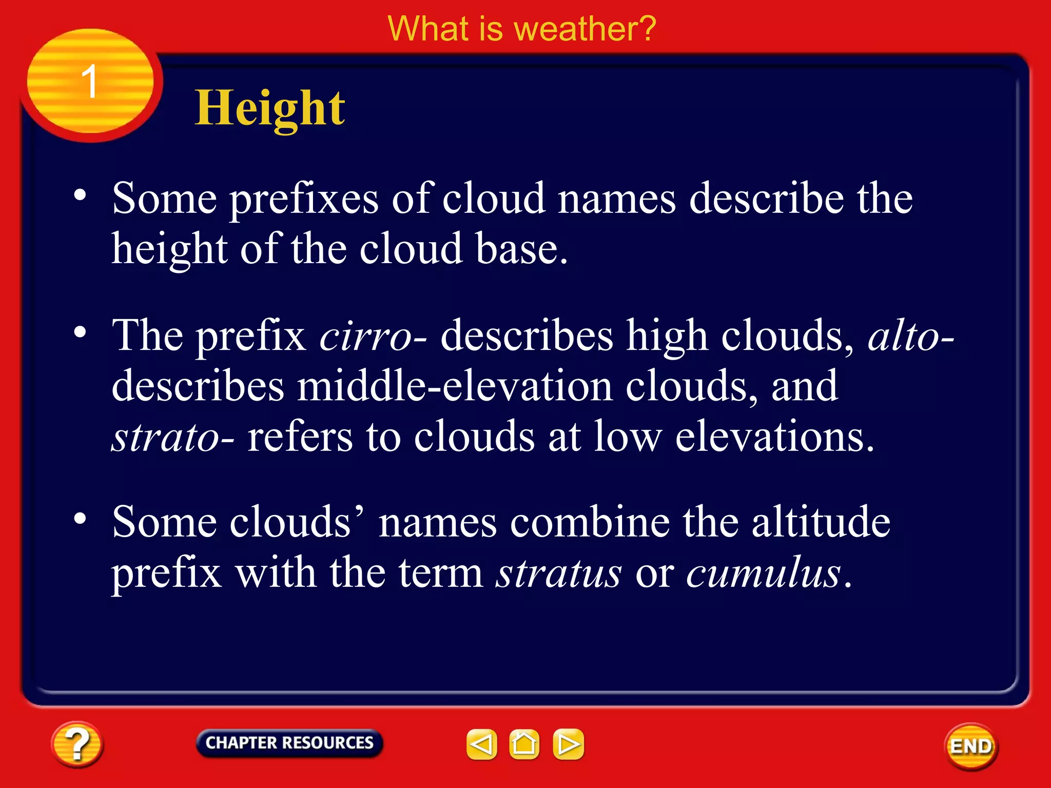 • Some prefixes of cloud names describe the
height of the cloud base.
Height
What is weather?
1
• The prefix cirro- describes high clouds, alto-
describes middle-elevation clouds, and
strato- refers to clouds at low elevations.
• Some clouds’ names combine the altitude
prefix with the term stratus or cumulus.
 
