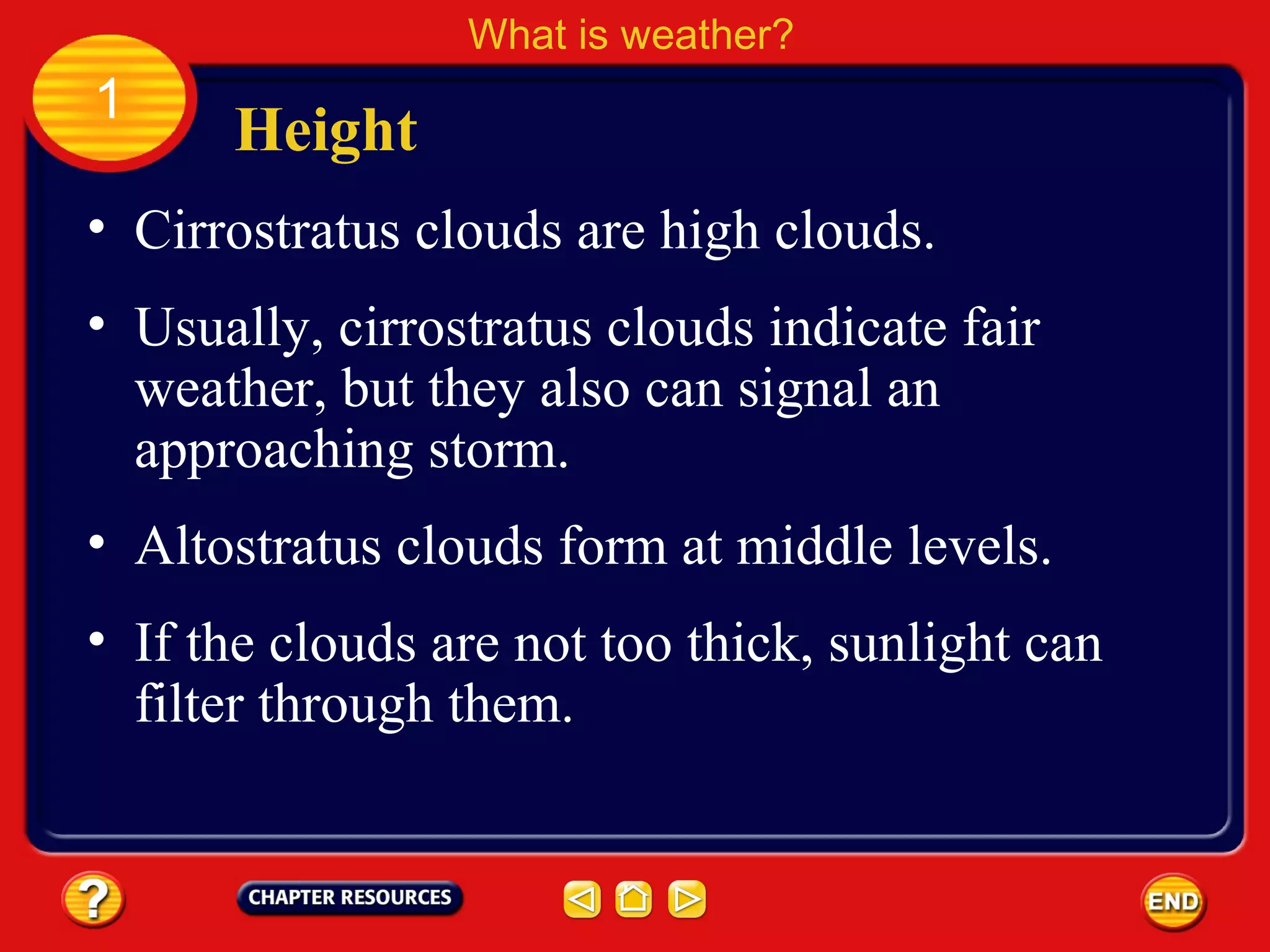 • Cirrostratus clouds are high clouds.
Height
What is weather?
1
• Usually, cirrostratus clouds indicate fair
weather, but they also can signal an
approaching storm.
• Altostratus clouds form at middle levels.
• If the clouds are not too thick, sunlight can
filter through them.
 