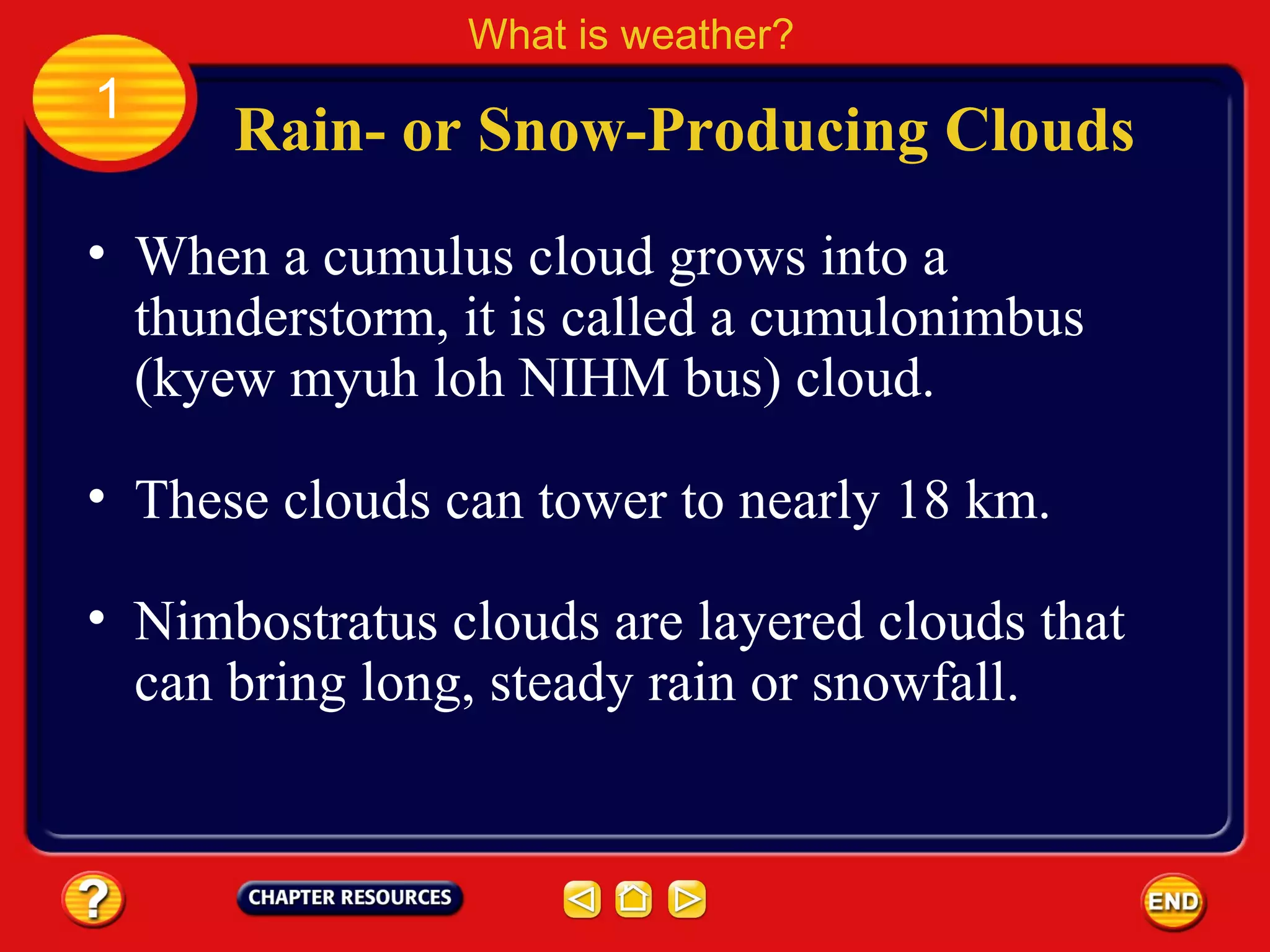 • When a cumulus cloud grows into a
thunderstorm, it is called a cumulonimbus
(kyew myuh loh NIHM bus) cloud.
Rain- or Snow-Producing Clouds
What is weather?
1
• These clouds can tower to nearly 18 km.
• Nimbostratus clouds are layered clouds that
can bring long, steady rain or snowfall.
 