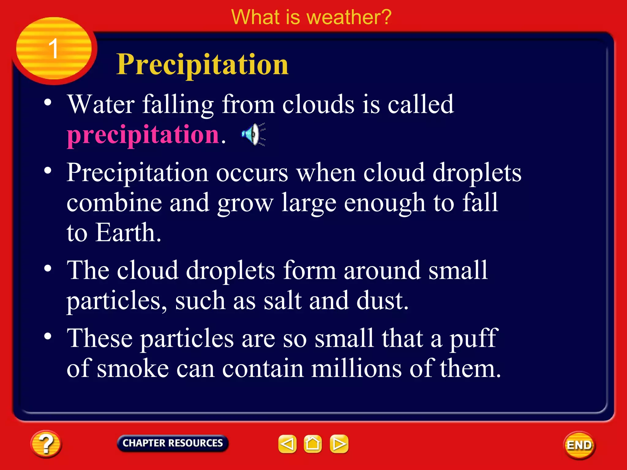 • Water falling from clouds is called
precipitation.
Precipitation
What is weather?
1
• Precipitation occurs when cloud droplets
combine and grow large enough to fall
to Earth.
• The cloud droplets form around small
particles, such as salt and dust.
• These particles are so small that a puff
of smoke can contain millions of them.
 