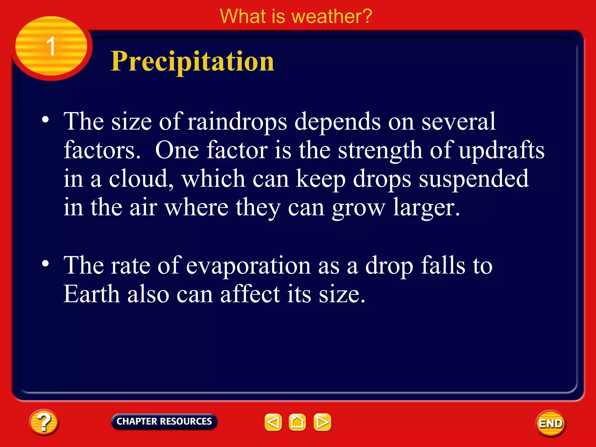 • The size of raindrops depends on several
factors. One factor is the strength of updrafts
in a cloud, which can keep drops suspended
in the air where they can grow larger.
Precipitation
What is weather?
1
• The rate of evaporation as a drop falls to
Earth also can affect its size.
 