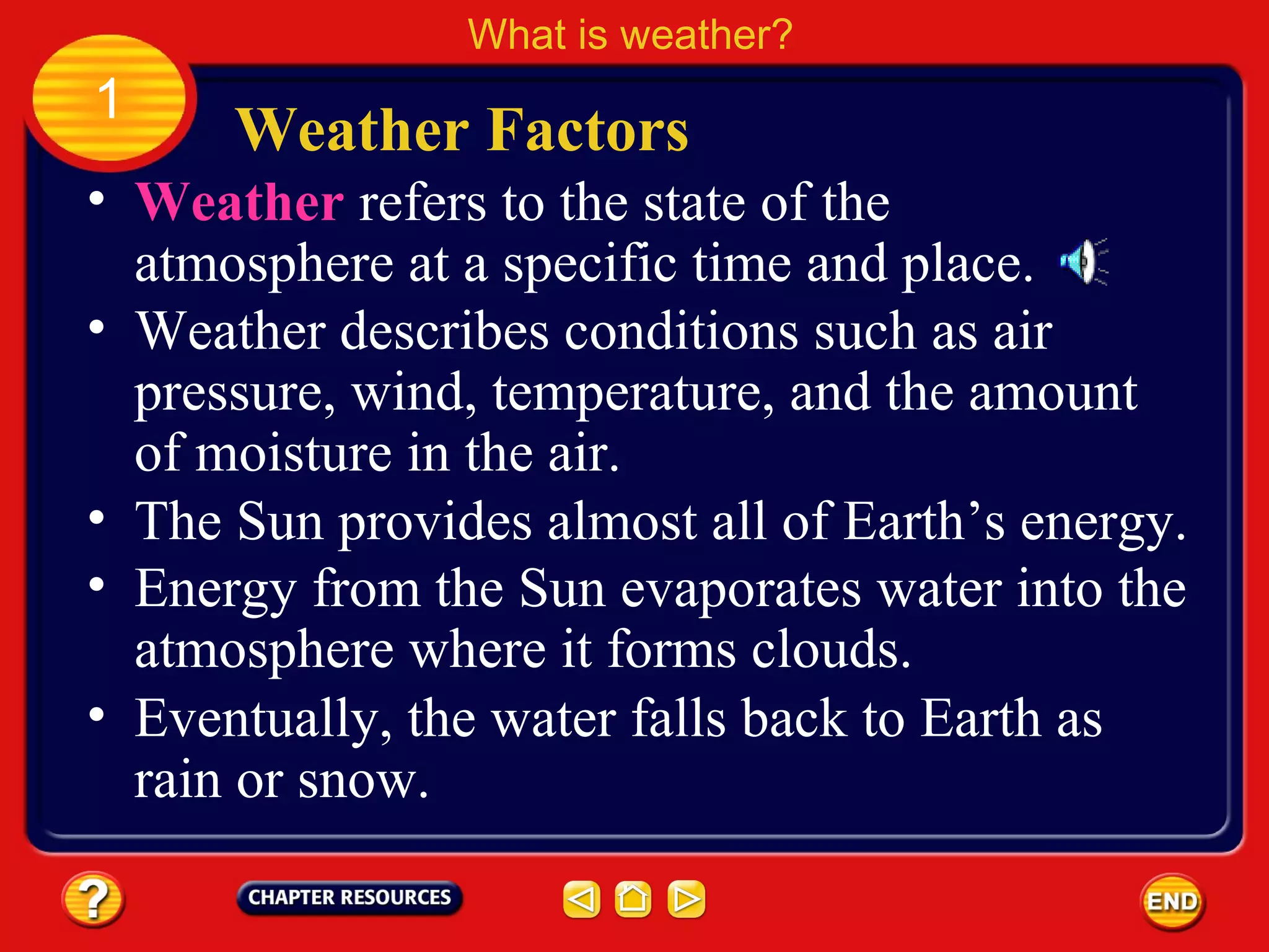 • Weather refers to the state of the
atmosphere at a specific time and place.
• Weather describes conditions such as air
pressure, wind, temperature, and the amount
of moisture in the air.
Weather Factors
What is weather?
1
• The Sun provides almost all of Earth’s energy.
• Energy from the Sun evaporates water into the
atmosphere where it forms clouds.
• Eventually, the water falls back to Earth as
rain or snow.
 