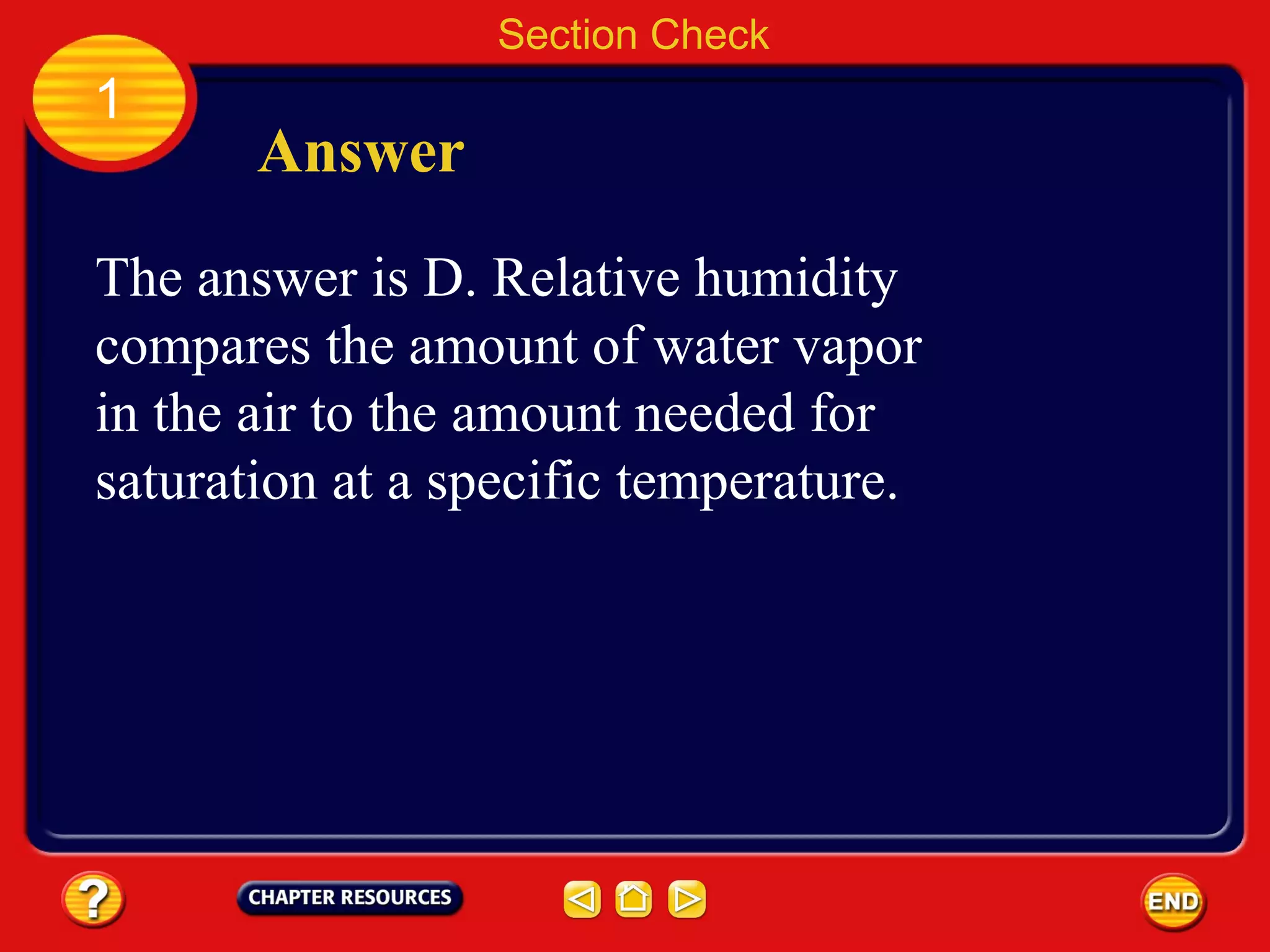 1
Section Check
Answer
The answer is D. Relative humidity
compares the amount of water vapor
in the air to the amount needed for
saturation at a specific temperature.
 
