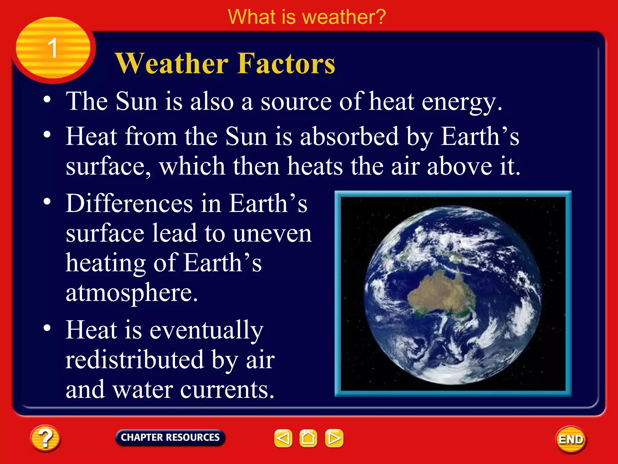 • The Sun is also a source of heat energy.
• Heat from the Sun is absorbed by Earth’s
surface, which then heats the air above it.
Weather Factors
What is weather?
1
• Differences in Earth’s
surface lead to uneven
heating of Earth’s
atmosphere.
• Heat is eventually
redistributed by air
and water currents.
 