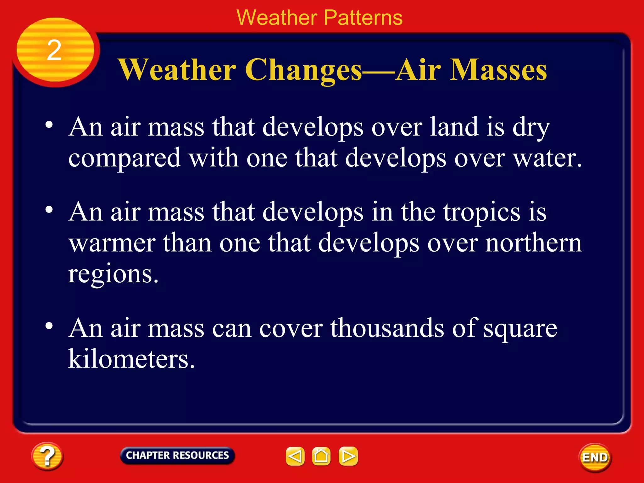 Weather Changes—Air Masses
• An air mass that develops over land is dry
compared with one that develops over water.
• An air mass that develops in the tropics is
warmer than one that develops over northern
regions.
Weather Patterns
2
• An air mass can cover thousands of square
kilometers.
 