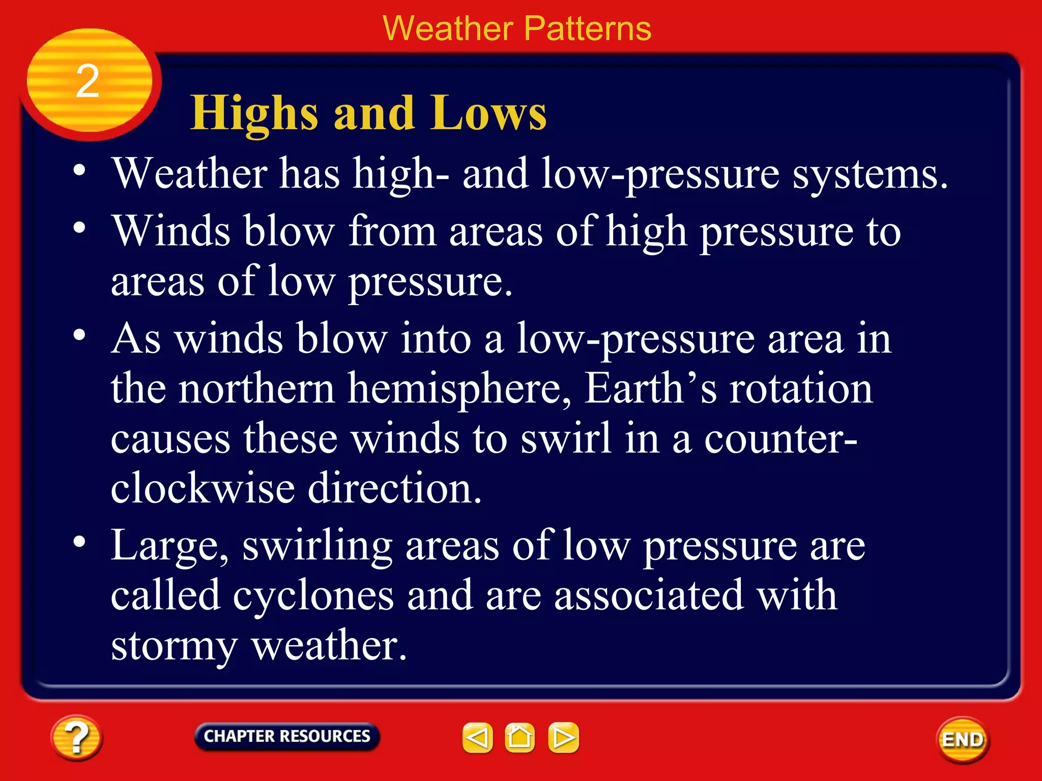 Highs and Lows
• Weather has high- and low-pressure systems.
• Winds blow from areas of high pressure to
areas of low pressure.
Weather Patterns
2
• As winds blow into a low-pressure area in
the northern hemisphere, Earth’s rotation
causes these winds to swirl in a counter-
clockwise direction.
• Large, swirling areas of low pressure are
called cyclones and are associated with
stormy weather.
 