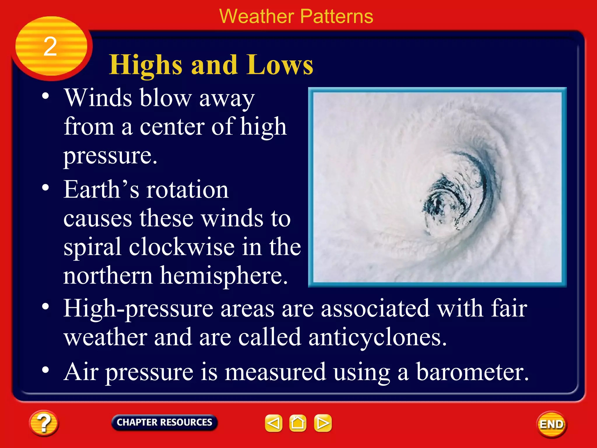 Highs and Lows
• Winds blow away
from a center of high
pressure.
Weather Patterns
2
• Earth’s rotation
causes these winds to
spiral clockwise in the
northern hemisphere.
• High-pressure areas are associated with fair
weather and are called anticyclones.
• Air pressure is measured using a barometer.
 