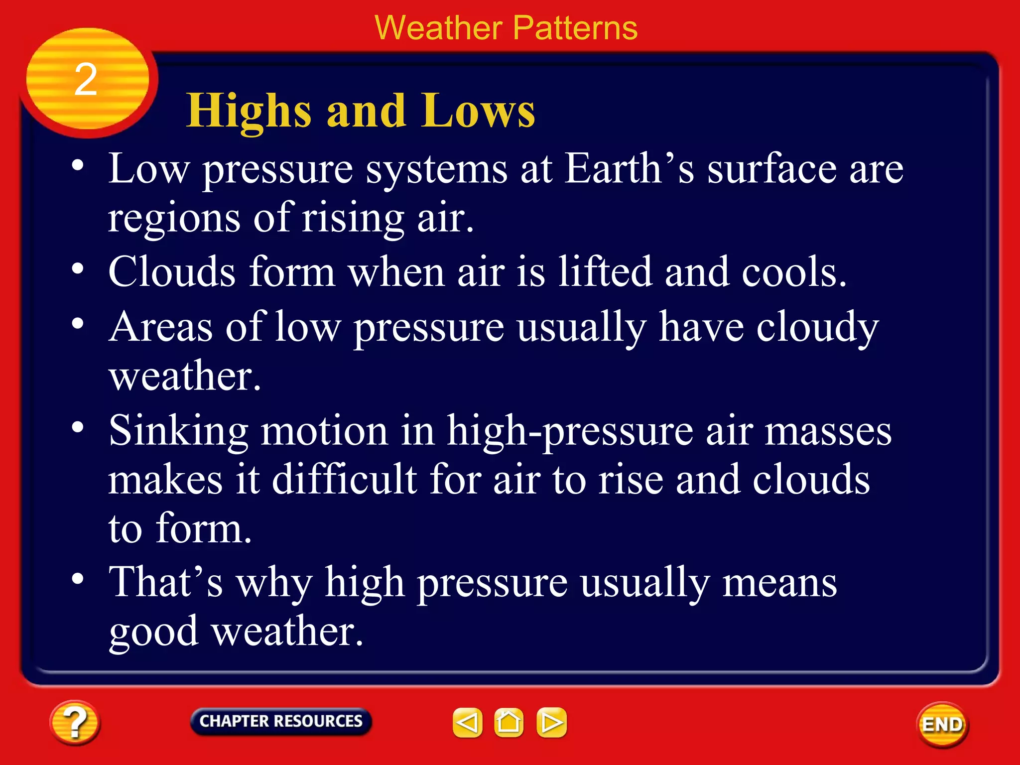 Highs and Lows
• Low pressure systems at Earth’s surface are
regions of rising air.
Weather Patterns
2
• Clouds form when air is lifted and cools.
• Areas of low pressure usually have cloudy
weather.
• Sinking motion in high-pressure air masses
makes it difficult for air to rise and clouds
to form.
• That’s why high pressure usually means
good weather.
 