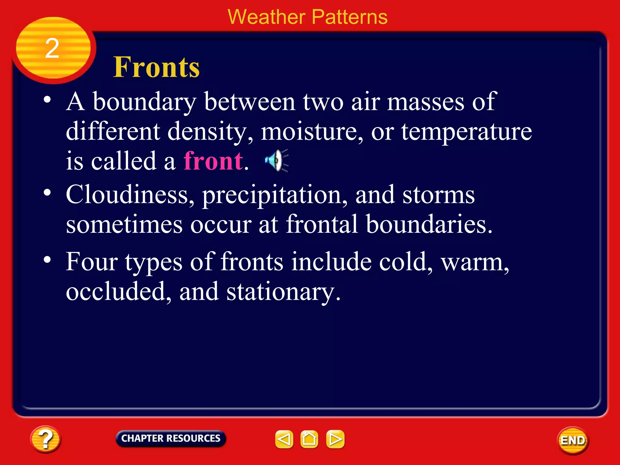 Fronts
• A boundary between two air masses of
different density, moisture, or temperature
is called a front.
Weather Patterns
2
• Cloudiness, precipitation, and storms
sometimes occur at frontal boundaries.
• Four types of fronts include cold, warm,
occluded, and stationary.
 