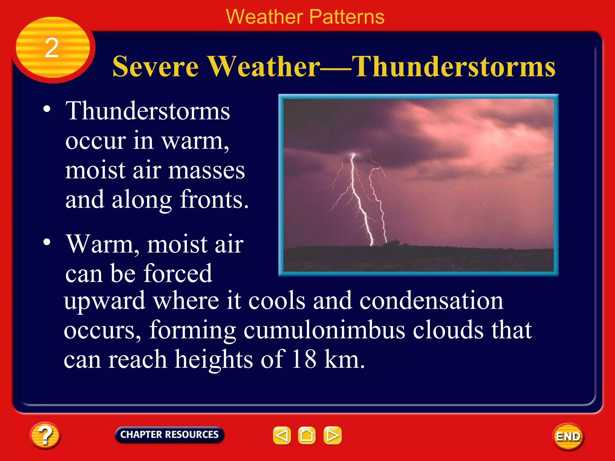Severe Weather—Thunderstorms
• Thunderstorms
occur in warm,
moist air masses
and along fronts.
Weather Patterns
2
• Warm, moist air
can be forced
upward where it cools and condensation
occurs, forming cumulonimbus clouds that
can reach heights of 18 km.
 