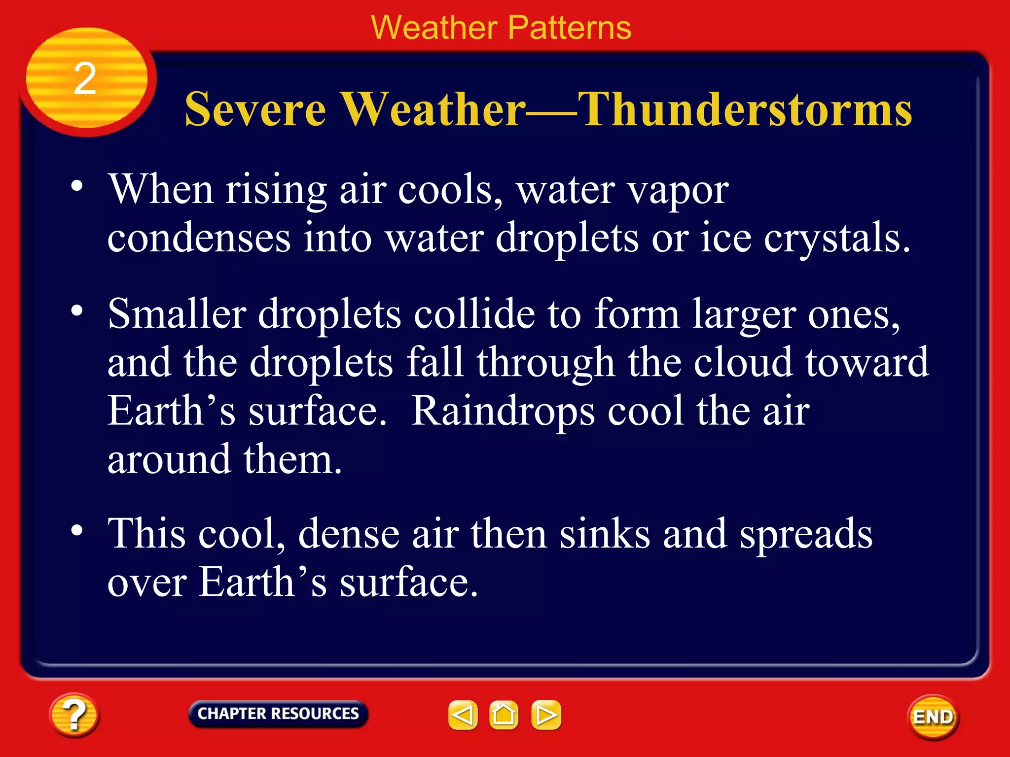 Severe Weather—Thunderstorms
• When rising air cools, water vapor
condenses into water droplets or ice crystals.
Weather Patterns
2
• Smaller droplets collide to form larger ones,
and the droplets fall through the cloud toward
Earth’s surface. Raindrops cool the air
around them.
• This cool, dense air then sinks and spreads
over Earth’s surface.
 