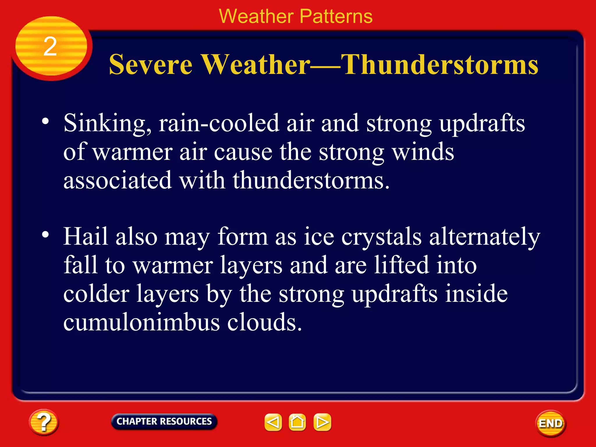 Severe Weather—Thunderstorms
• Sinking, rain-cooled air and strong updrafts
of warmer air cause the strong winds
associated with thunderstorms.
Weather Patterns
2
• Hail also may form as ice crystals alternately
fall to warmer layers and are lifted into
colder layers by the strong updrafts inside
cumulonimbus clouds.
 