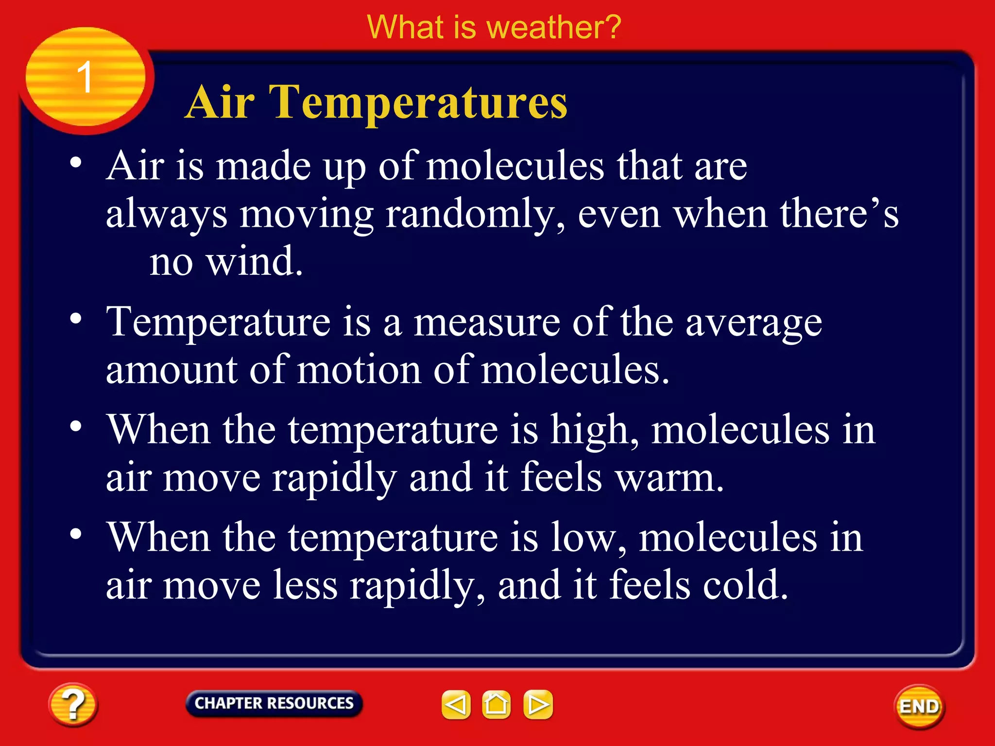 • Air is made up of molecules that are
always moving randomly, even when there’s
no wind.
Air Temperatures
What is weather?
1
• Temperature is a measure of the average
amount of motion of molecules.
• When the temperature is high, molecules in
air move rapidly and it feels warm.
• When the temperature is low, molecules in
air move less rapidly, and it feels cold.
 