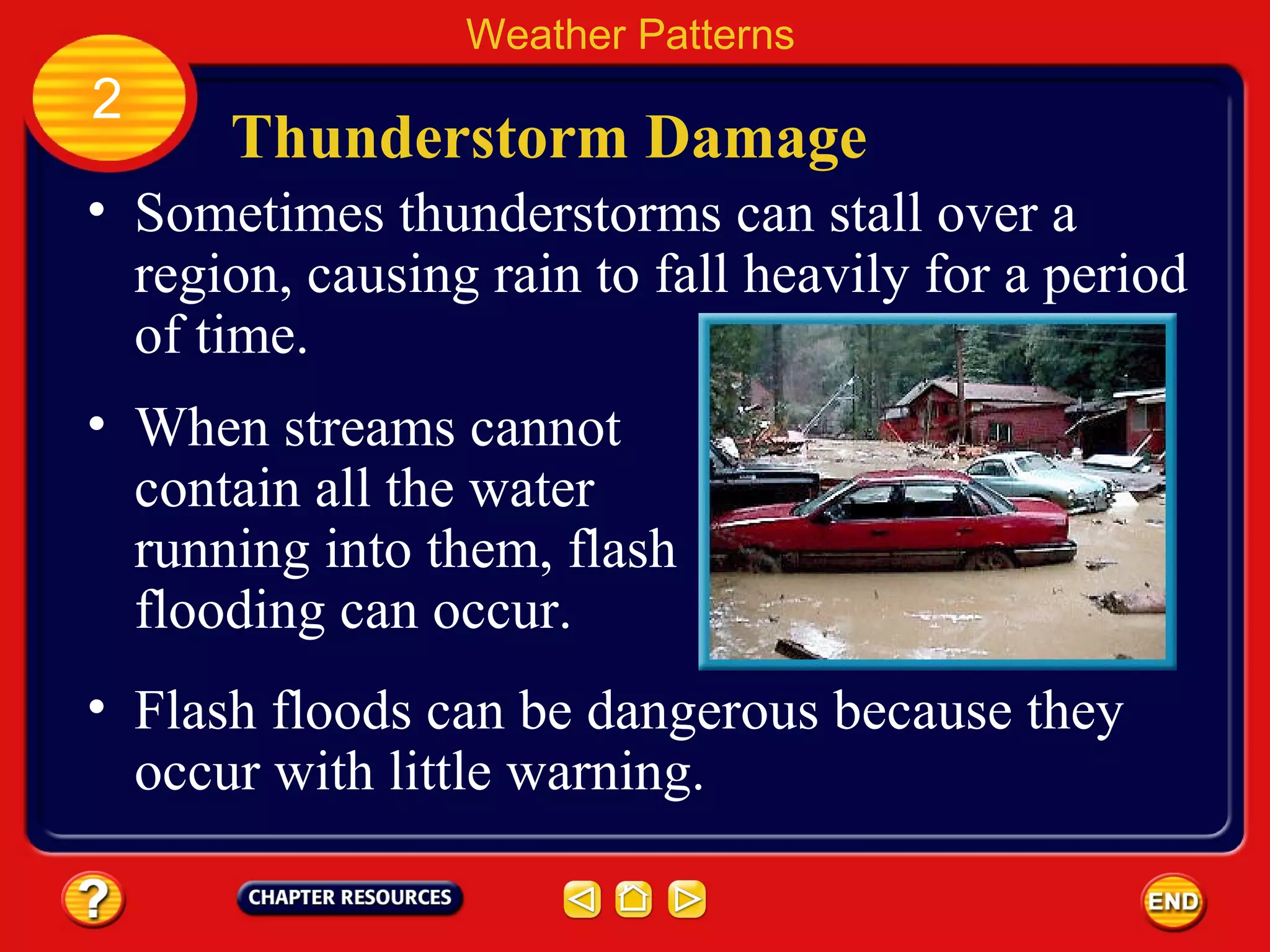Thunderstorm Damage
• Sometimes thunderstorms can stall over a
region, causing rain to fall heavily for a period
of time.
Weather Patterns
2
• When streams cannot
contain all the water
running into them, flash
flooding can occur.
• Flash floods can be dangerous because they
occur with little warning.
 