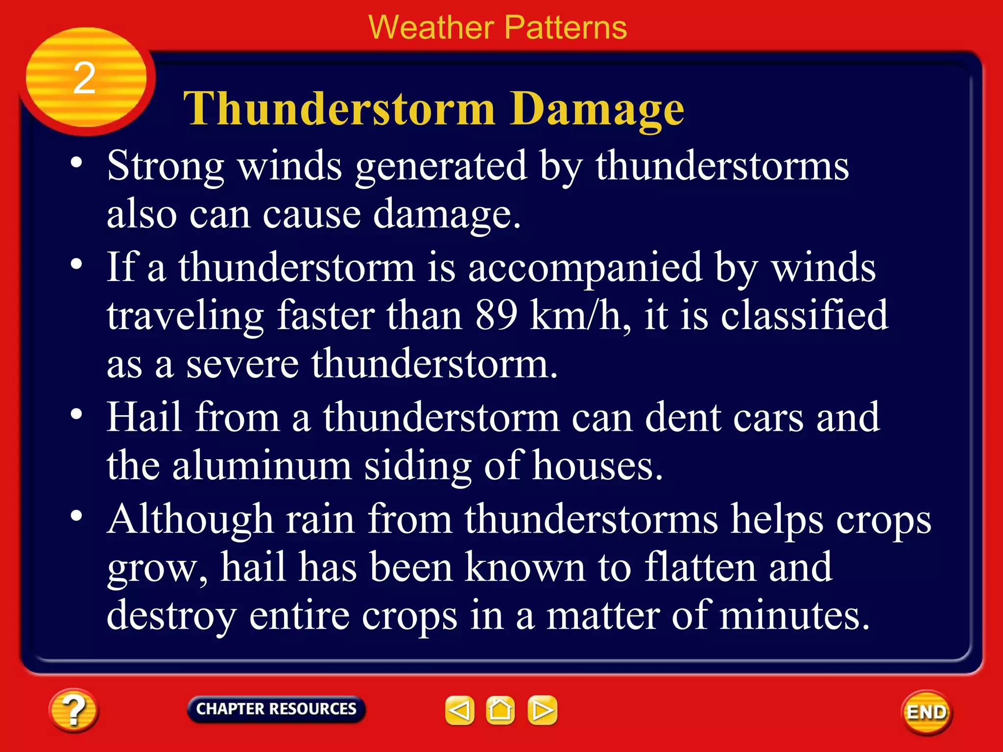 Thunderstorm Damage
• Strong winds generated by thunderstorms
also can cause damage.
Weather Patterns
2
• If a thunderstorm is accompanied by winds
traveling faster than 89 km/h, it is classified
as a severe thunderstorm.
• Hail from a thunderstorm can dent cars and
the aluminum siding of houses.
• Although rain from thunderstorms helps crops
grow, hail has been known to flatten and
destroy entire crops in a matter of minutes.
 