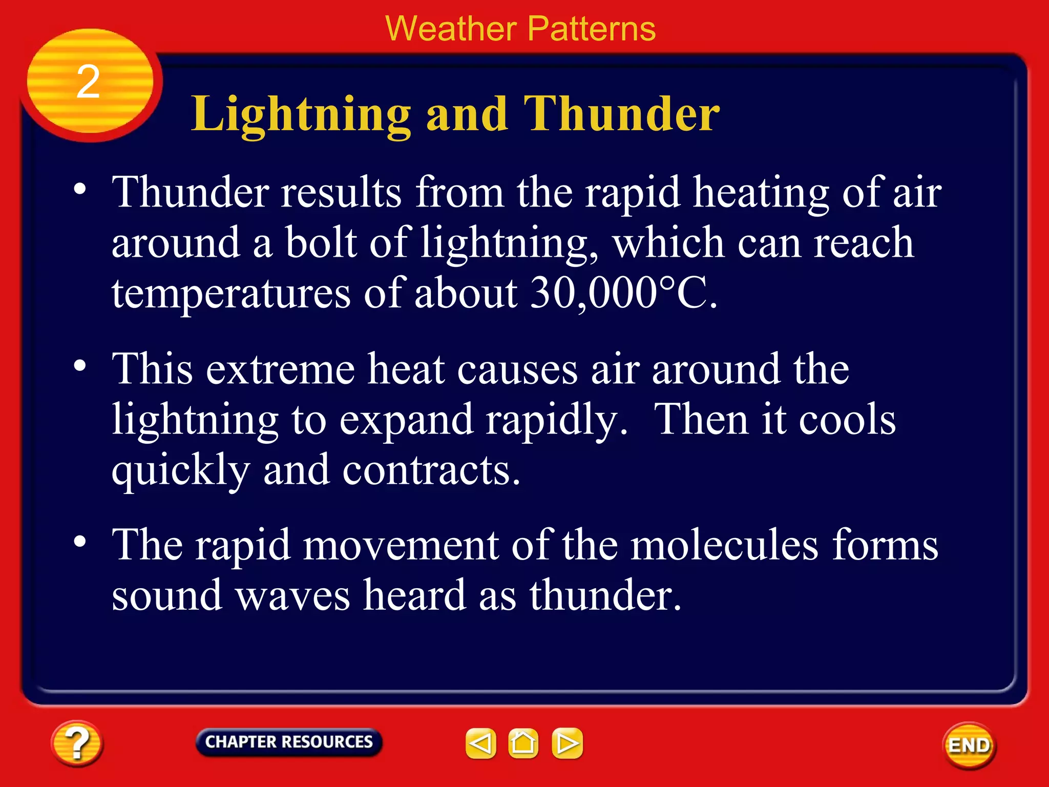 Lightning and Thunder
• Thunder results from the rapid heating of air
around a bolt of lightning, which can reach
temperatures of about 30,000°C.
Weather Patterns
2
• This extreme heat causes air around the
lightning to expand rapidly. Then it cools
quickly and contracts.
• The rapid movement of the molecules forms
sound waves heard as thunder.
 