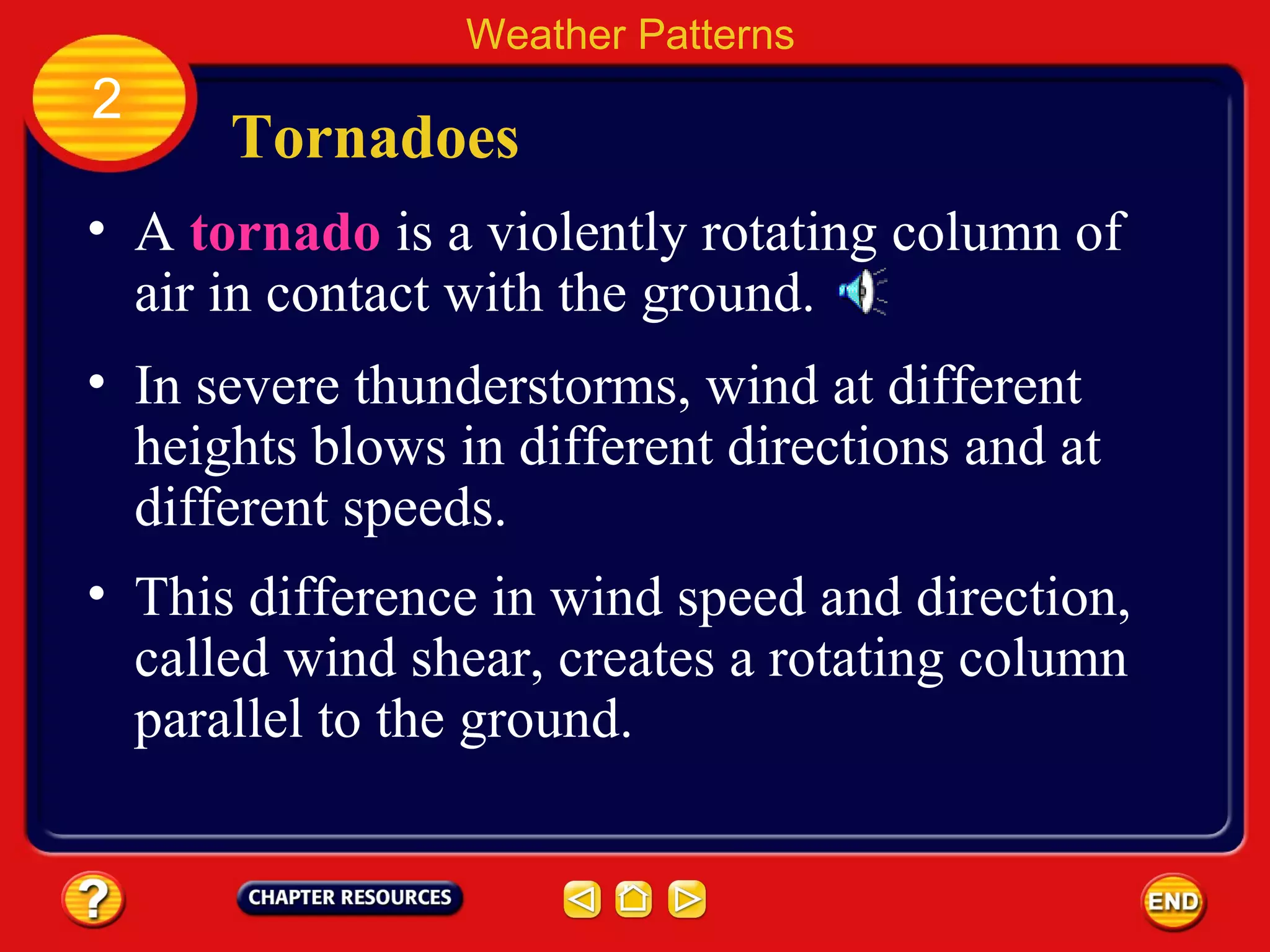 Tornadoes
• A tornado is a violently rotating column of
air in contact with the ground.
Weather Patterns
2
• In severe thunderstorms, wind at different
heights blows in different directions and at
different speeds.
• This difference in wind speed and direction,
called wind shear, creates a rotating column
parallel to the ground.
 