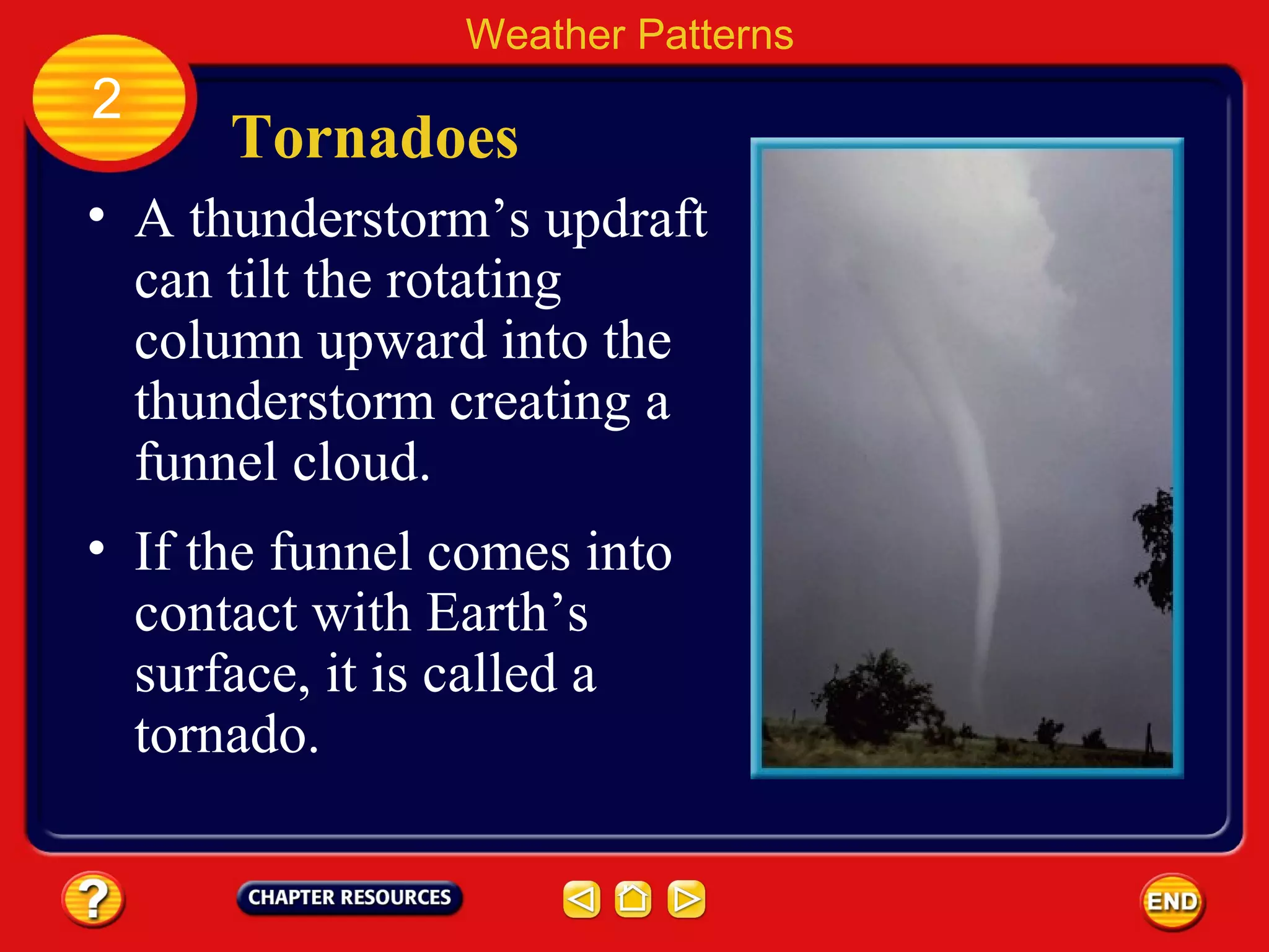 Tornadoes
• A thunderstorm’s updraft
can tilt the rotating
column upward into the
thunderstorm creating a
funnel cloud.
Weather Patterns
2
• If the funnel comes into
contact with Earth’s
surface, it is called a
tornado.
 