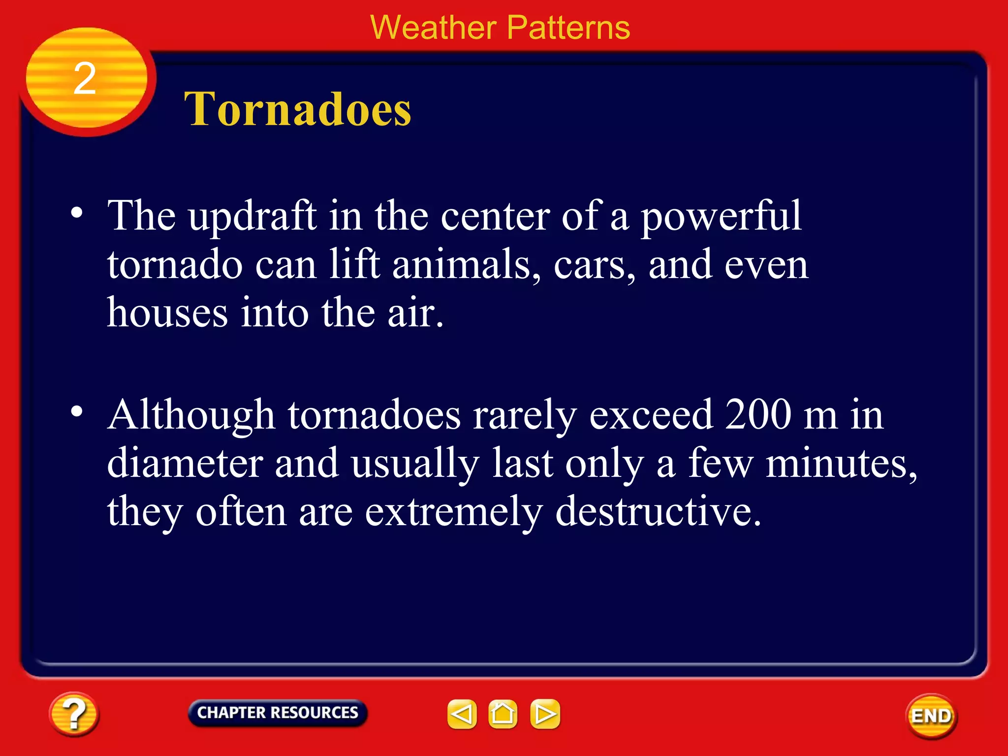 Tornadoes
• The updraft in the center of a powerful
tornado can lift animals, cars, and even
houses into the air.
Weather Patterns
2
• Although tornadoes rarely exceed 200 m in
diameter and usually last only a few minutes,
they often are extremely destructive.
 