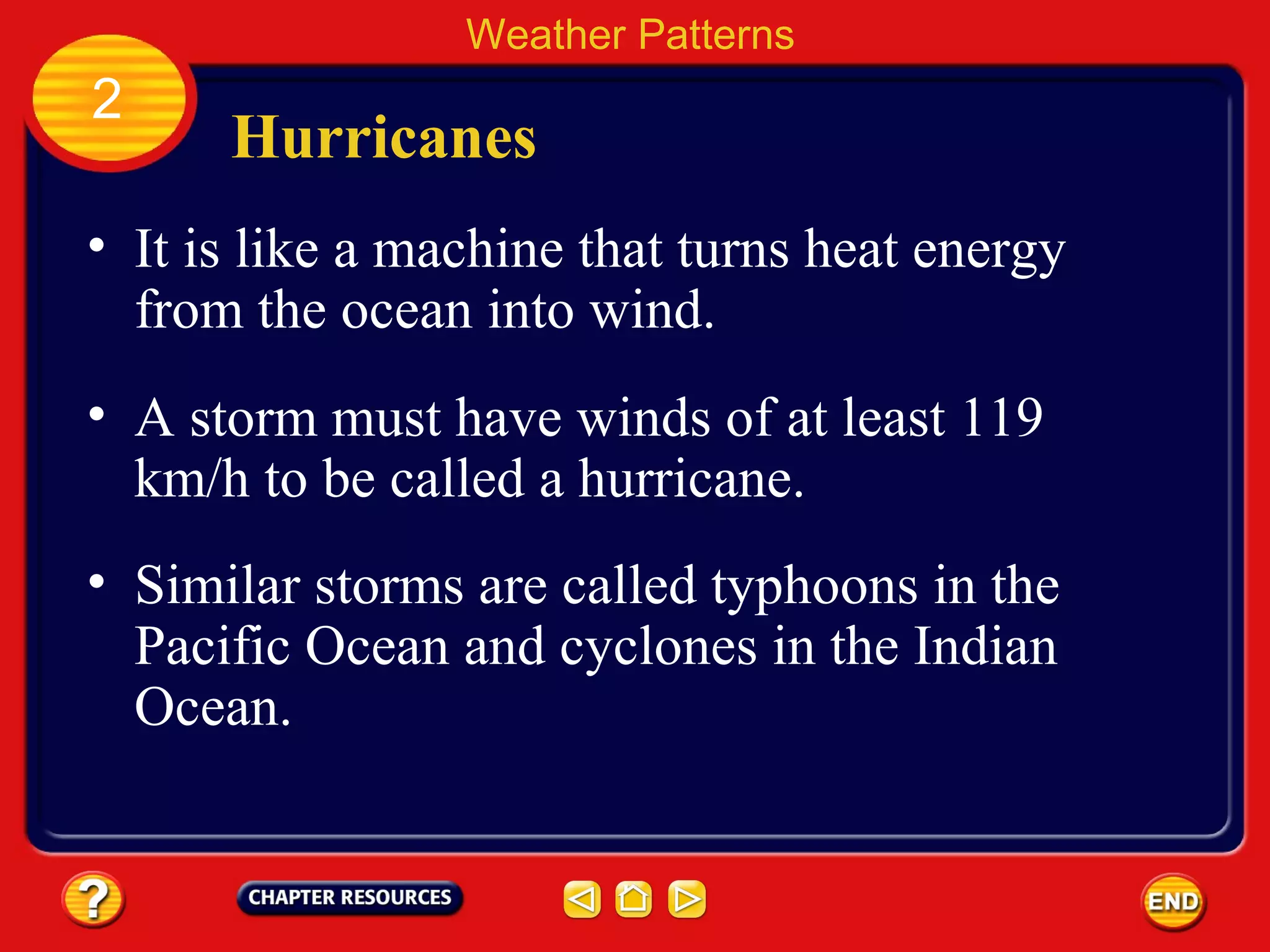 Hurricanes
• It is like a machine that turns heat energy
from the ocean into wind.
Weather Patterns
2
• A storm must have winds of at least 119
km/h to be called a hurricane.
• Similar storms are called typhoons in the
Pacific Ocean and cyclones in the Indian
Ocean.
 