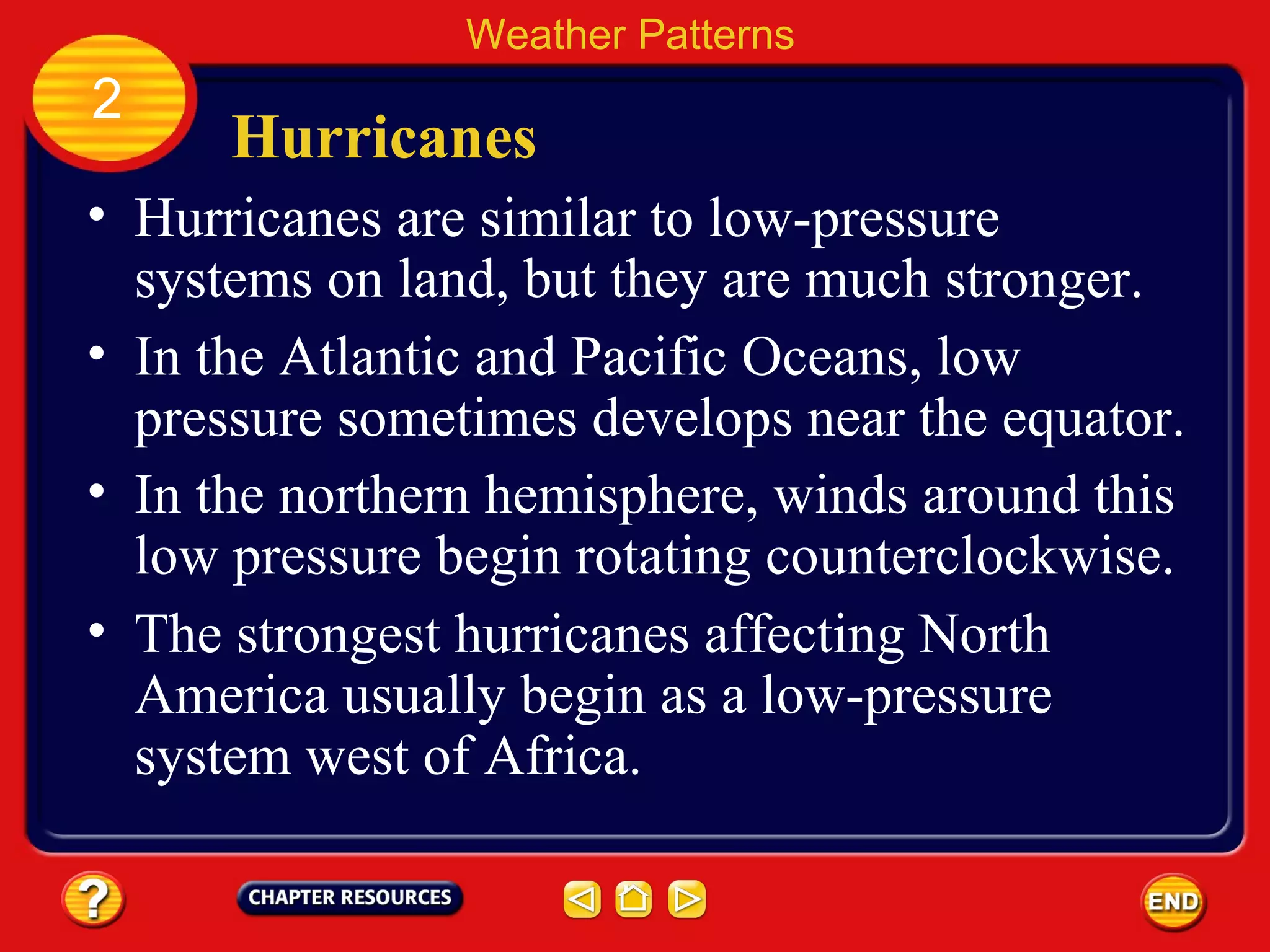 Hurricanes
• Hurricanes are similar to low-pressure
systems on land, but they are much stronger.
Weather Patterns
2
• In the Atlantic and Pacific Oceans, low
pressure sometimes develops near the equator.
• In the northern hemisphere, winds around this
low pressure begin rotating counterclockwise.
• The strongest hurricanes affecting North
America usually begin as a low-pressure
system west of Africa.
 