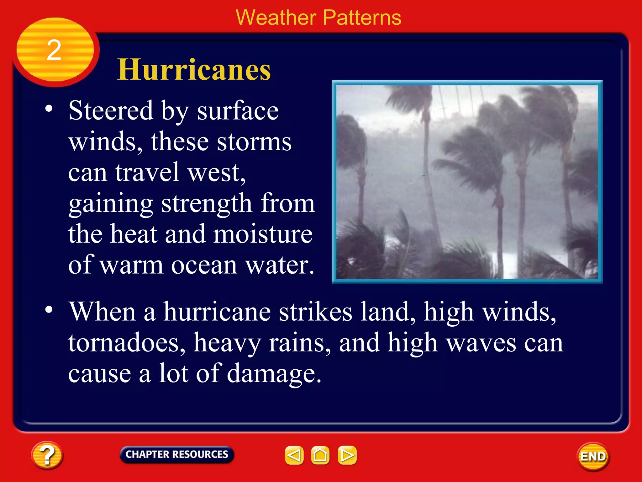 Hurricanes
• Steered by surface
winds, these storms
can travel west,
gaining strength from
the heat and moisture
of warm ocean water.
Weather Patterns
2
• When a hurricane strikes land, high winds,
tornadoes, heavy rains, and high waves can
cause a lot of damage.
 