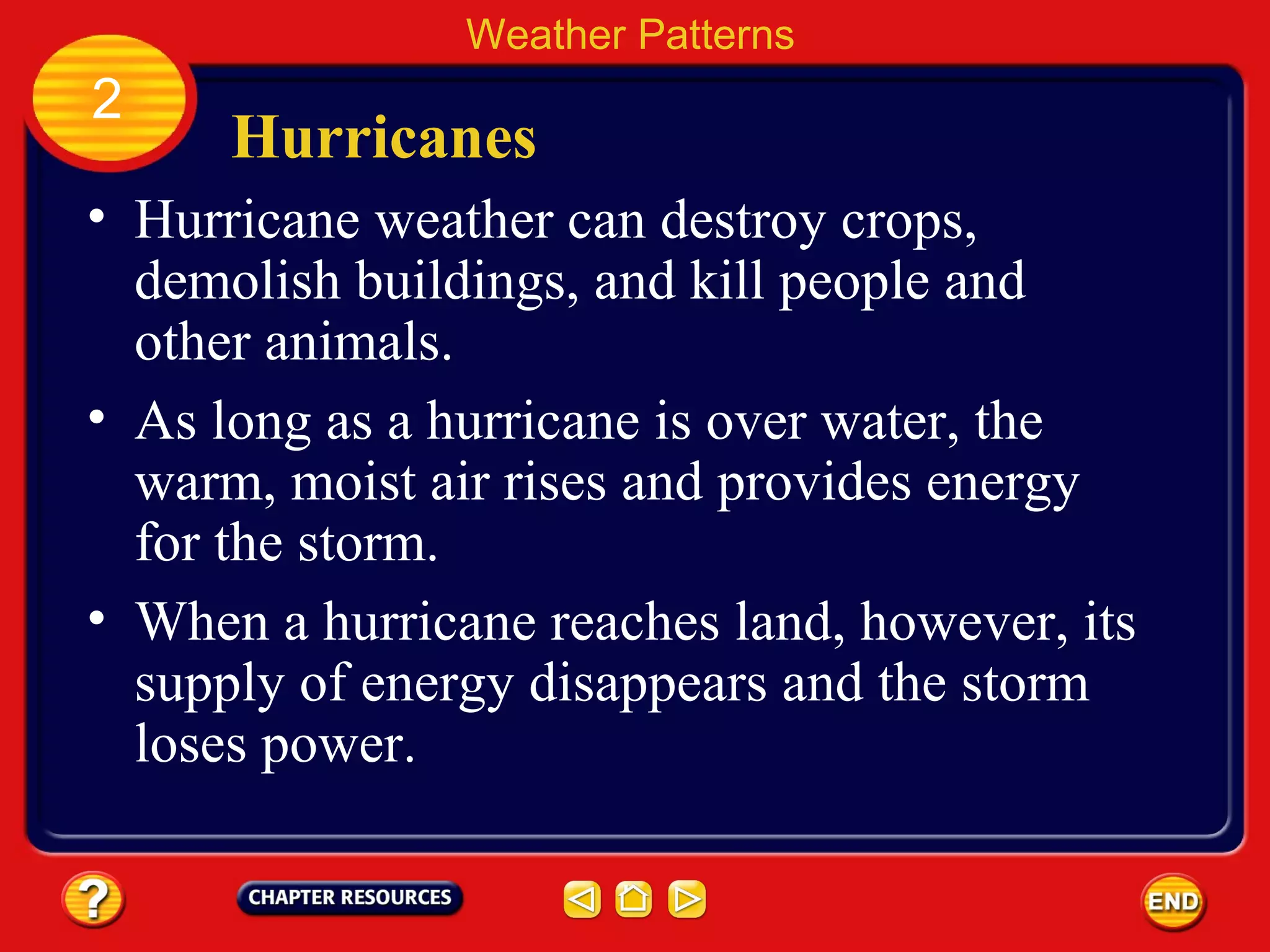 Hurricanes
• Hurricane weather can destroy crops,
demolish buildings, and kill people and
other animals.
Weather Patterns
2
• As long as a hurricane is over water, the
warm, moist air rises and provides energy
for the storm.
• When a hurricane reaches land, however, its
supply of energy disappears and the storm
loses power.
 