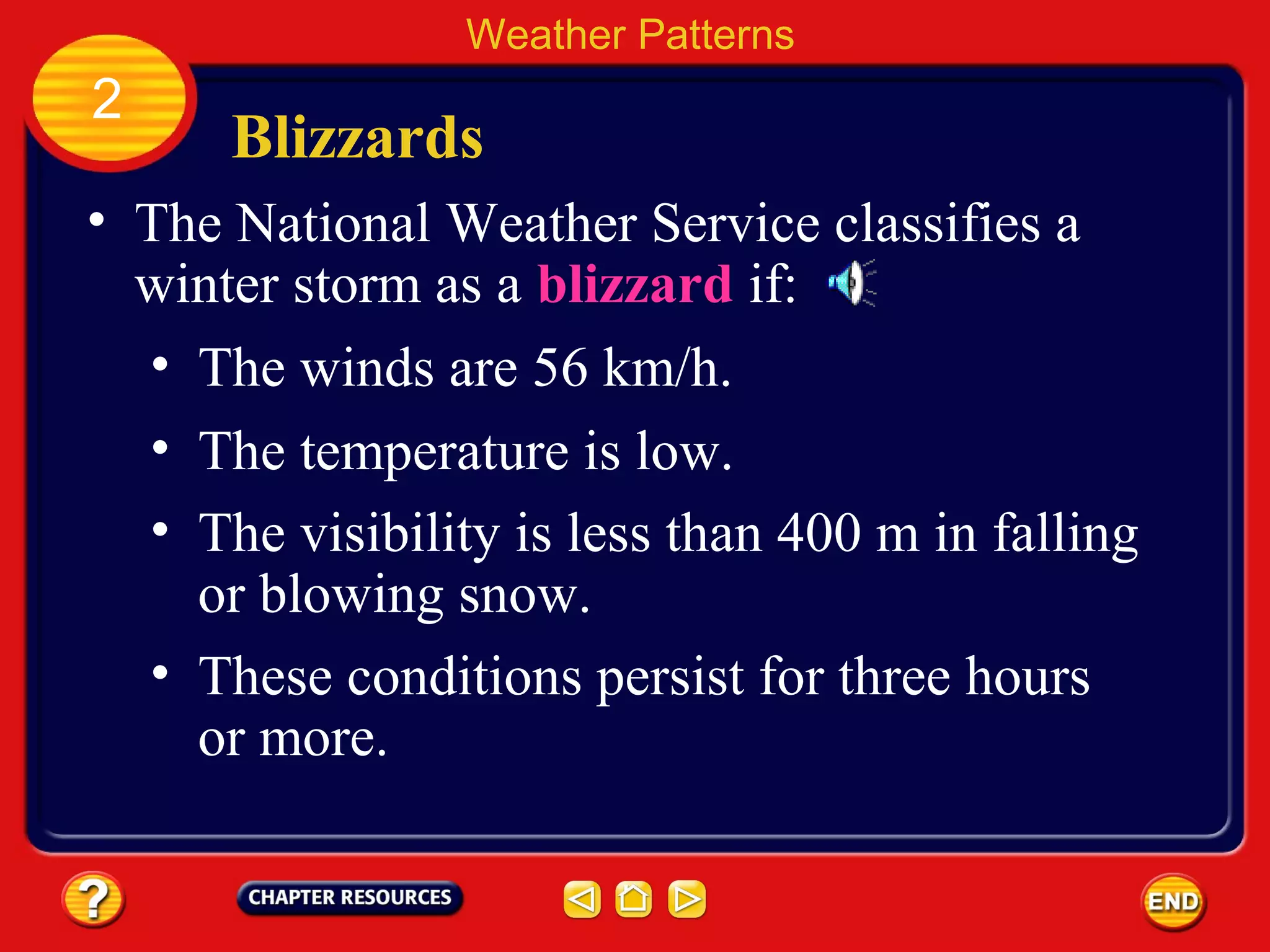 Blizzards
• The National Weather Service classifies a
winter storm as a blizzard if:
Weather Patterns
2
• The winds are 56 km/h.
• The temperature is low.
• The visibility is less than 400 m in falling
or blowing snow.
• These conditions persist for three hours
or more.
 