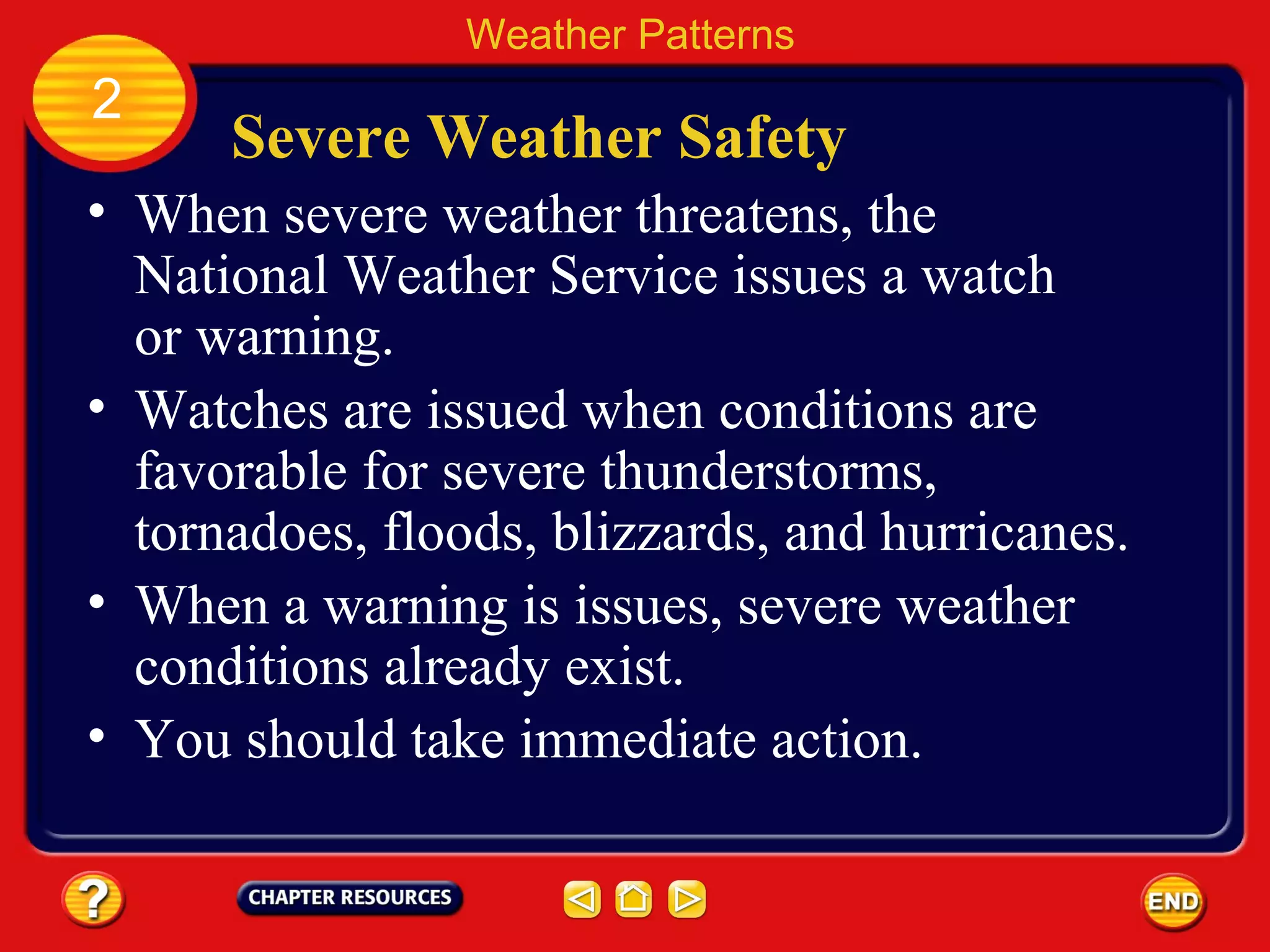 Severe Weather Safety
• When severe weather threatens, the
National Weather Service issues a watch
or warning.
Weather Patterns
2
• Watches are issued when conditions are
favorable for severe thunderstorms,
tornadoes, floods, blizzards, and hurricanes.
• When a warning is issues, severe weather
conditions already exist.
• You should take immediate action.
 