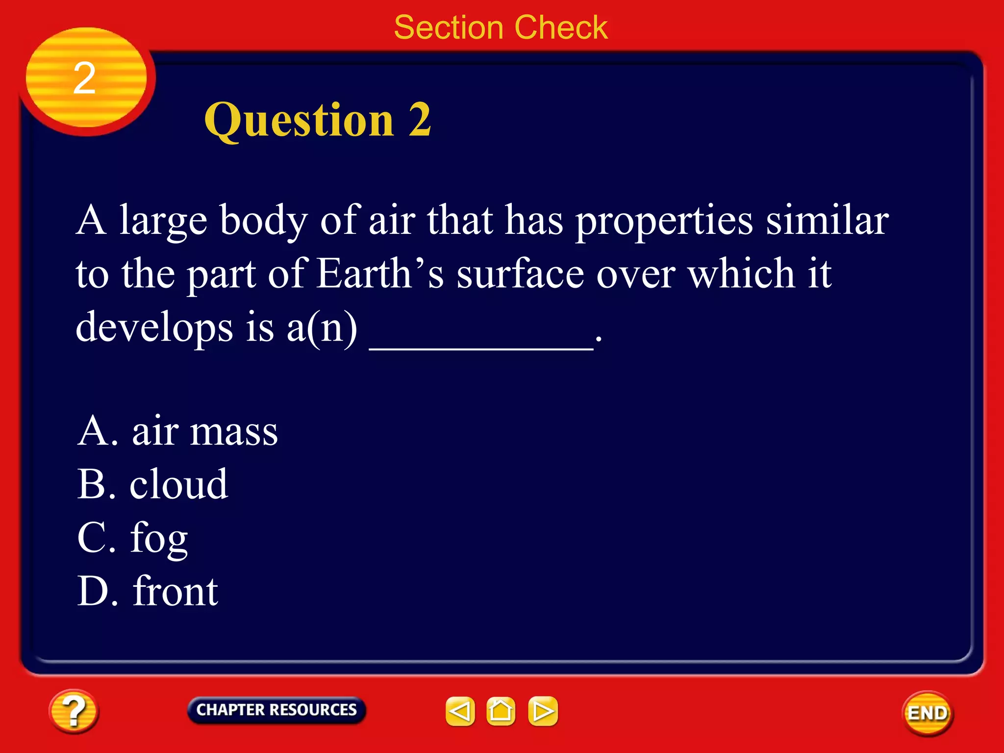 Section Check
2
Question 2
A large body of air that has properties similar
to the part of Earth’s surface over which it
develops is a(n) __________.
A. air mass
B. cloud
C. fog
D. front
 