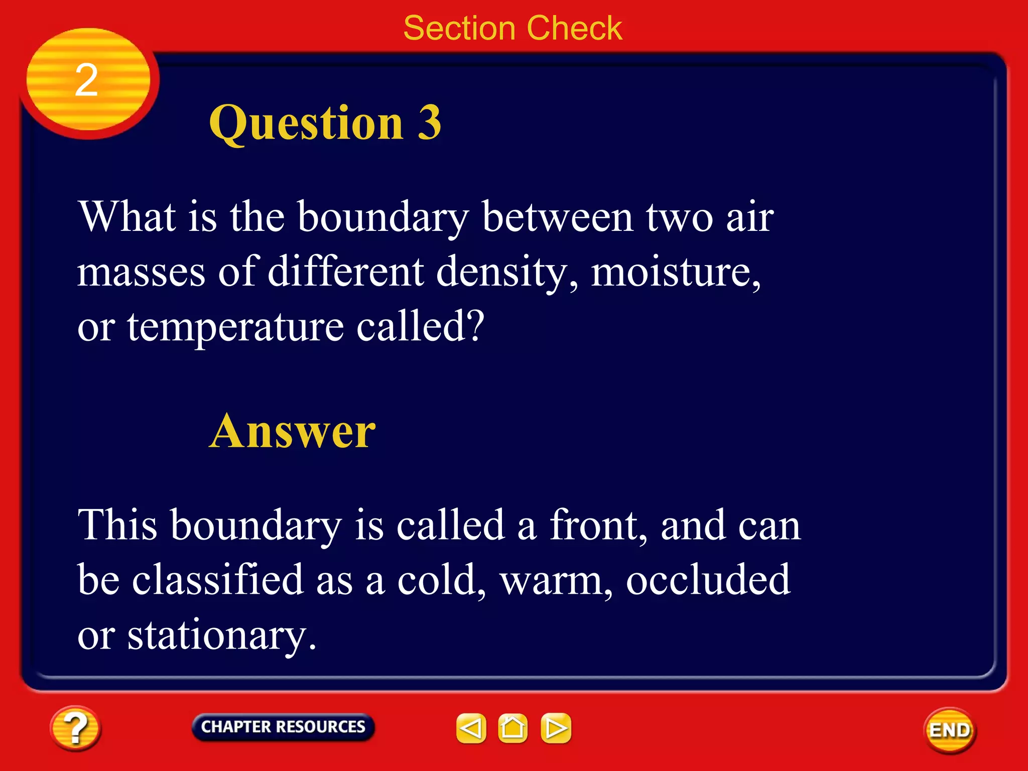 Section Check
2
Question 3
What is the boundary between two air
masses of different density, moisture,
or temperature called?
Answer
This boundary is called a front, and can
be classified as a cold, warm, occluded
or stationary.
 