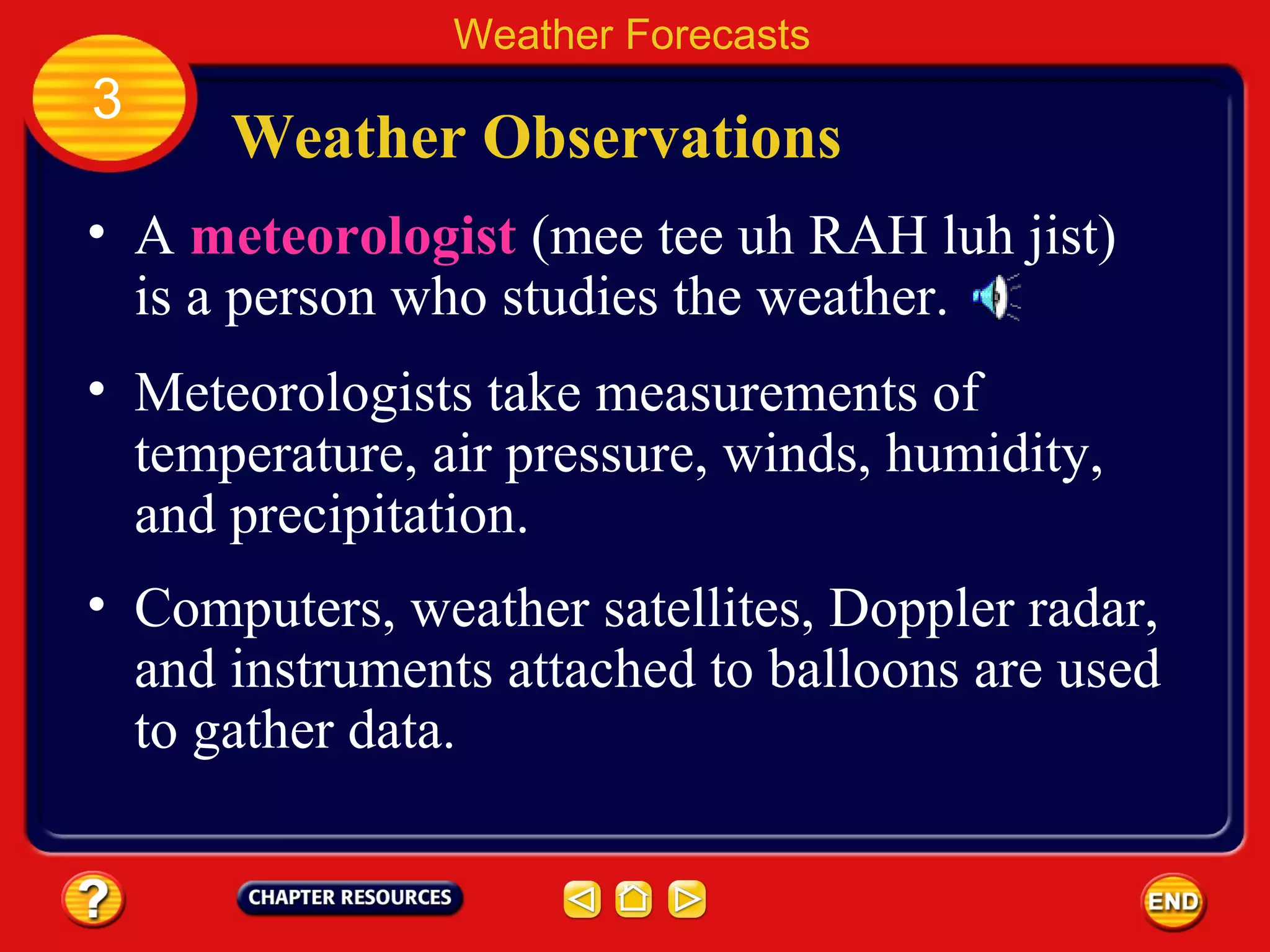 Weather Observations
• A meteorologist (mee tee uh RAH luh jist)
is a person who studies the weather.
• Meteorologists take measurements of
temperature, air pressure, winds, humidity,
and precipitation.
Weather Forecasts
3
• Computers, weather satellites, Doppler radar,
and instruments attached to balloons are used
to gather data.
 
