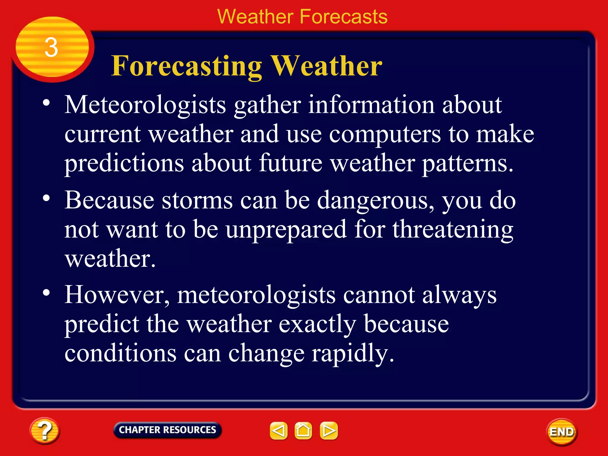 Forecasting Weather
• Meteorologists gather information about
current weather and use computers to make
predictions about future weather patterns.
• Because storms can be dangerous, you do
not want to be unprepared for threatening
weather.
Weather Forecasts
3
• However, meteorologists cannot always
predict the weather exactly because
conditions can change rapidly.
 