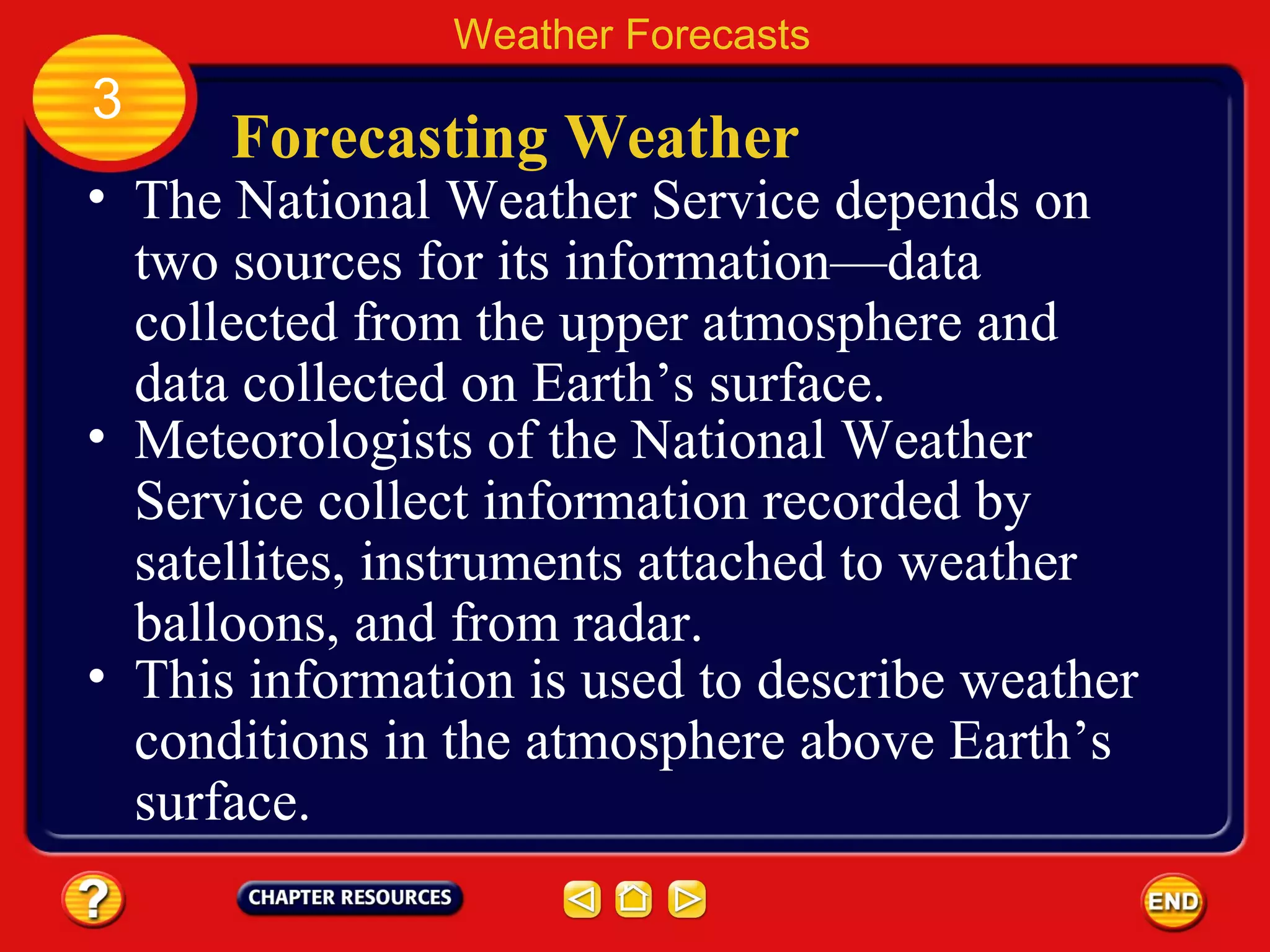 Forecasting Weather
• The National Weather Service depends on
two sources for its information—data
collected from the upper atmosphere and
data collected on Earth’s surface.
• Meteorologists of the National Weather
Service collect information recorded by
satellites, instruments attached to weather
balloons, and from radar.
Weather Forecasts
3
• This information is used to describe weather
conditions in the atmosphere above Earth’s
surface.
 