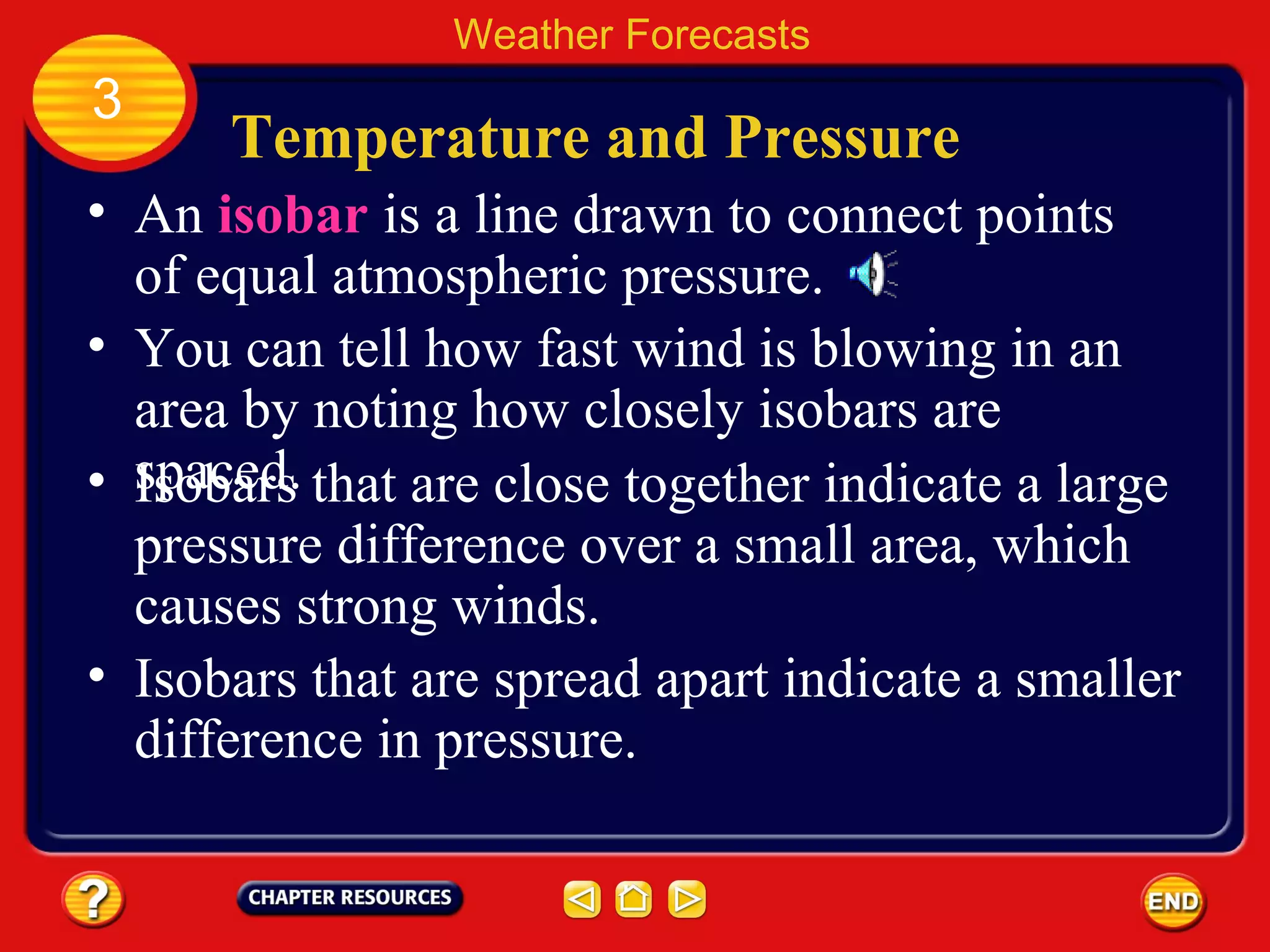 Temperature and Pressure
• An isobar is a line drawn to connect points
of equal atmospheric pressure.
Weather Forecasts
3
• You can tell how fast wind is blowing in an
area by noting how closely isobars are
spaced.• Isobars that are close together indicate a large
pressure difference over a small area, which
causes strong winds.
• Isobars that are spread apart indicate a smaller
difference in pressure.
 