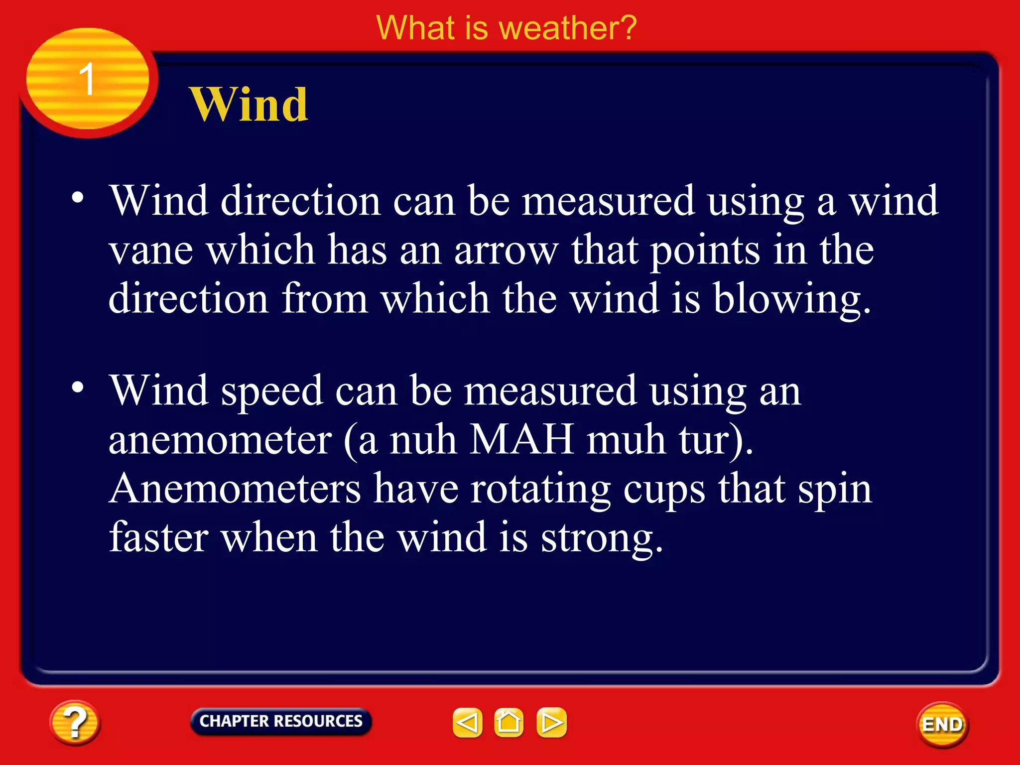 • Wind direction can be measured using a wind
vane which has an arrow that points in the
direction from which the wind is blowing.
Wind
What is weather?
1
• Wind speed can be measured using an
anemometer (a nuh MAH muh tur).
Anemometers have rotating cups that spin
faster when the wind is strong.
 
