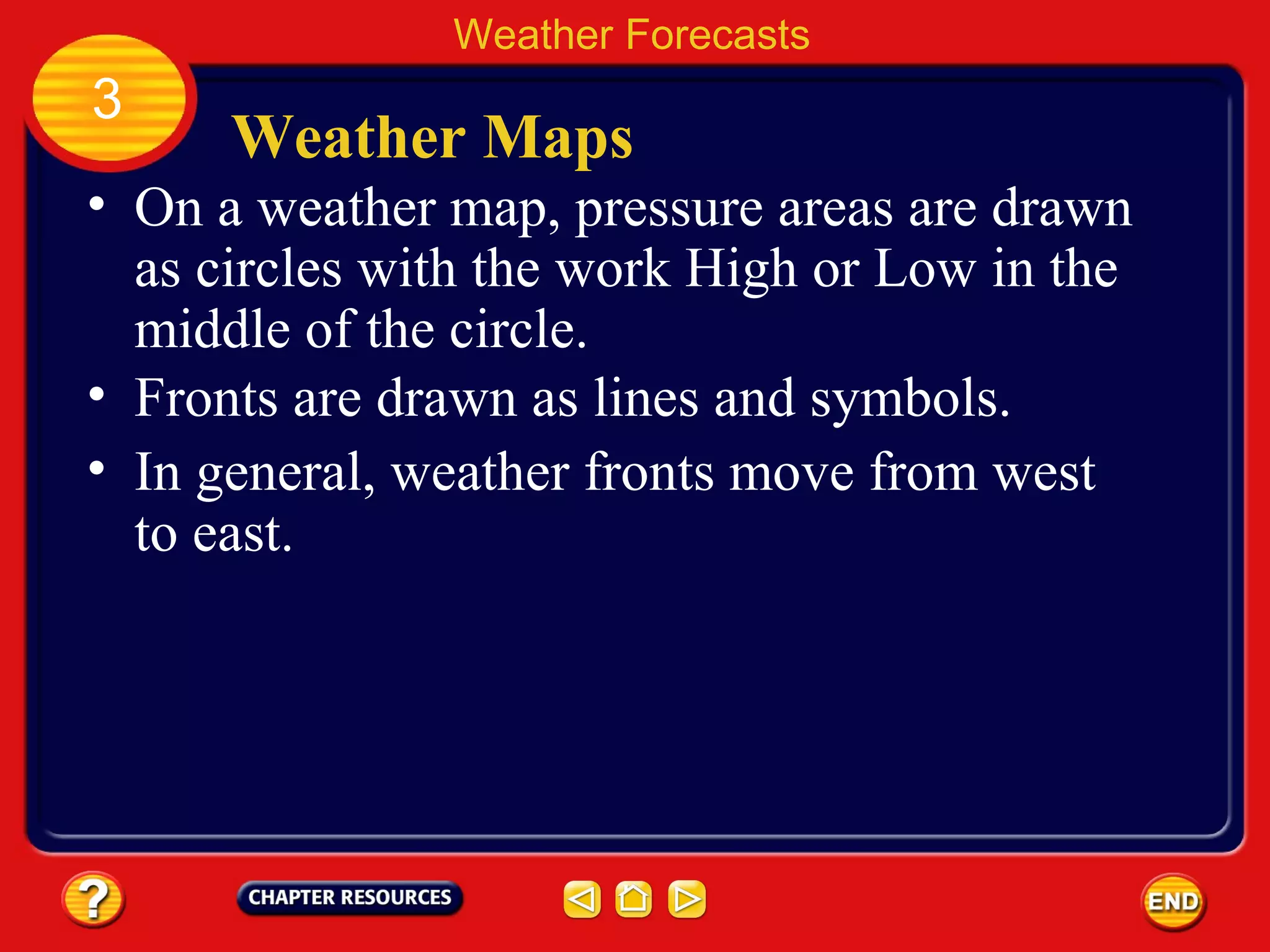 Weather Maps
• On a weather map, pressure areas are drawn
as circles with the work High or Low in the
middle of the circle.
Weather Forecasts
3
• Fronts are drawn as lines and symbols.
• In general, weather fronts move from west
to east.
 