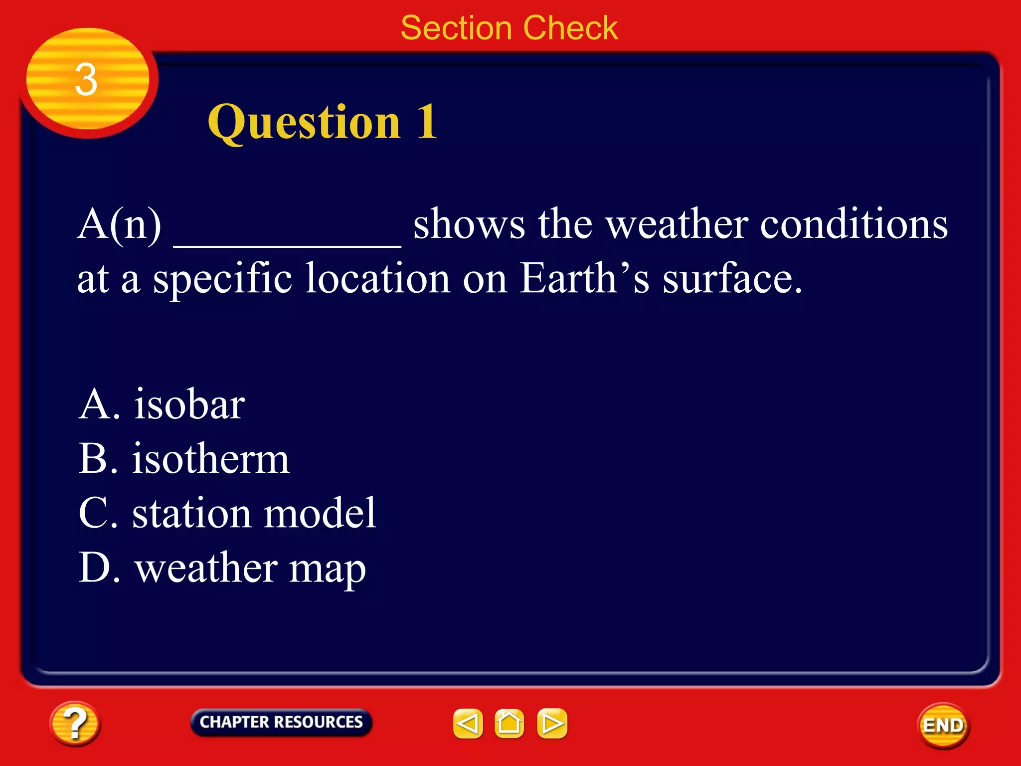 Section Check
3
Question 1
A(n) __________ shows the weather conditions
at a specific location on Earth’s surface.
A. isobar
B. isotherm
C. station model
D. weather map
 