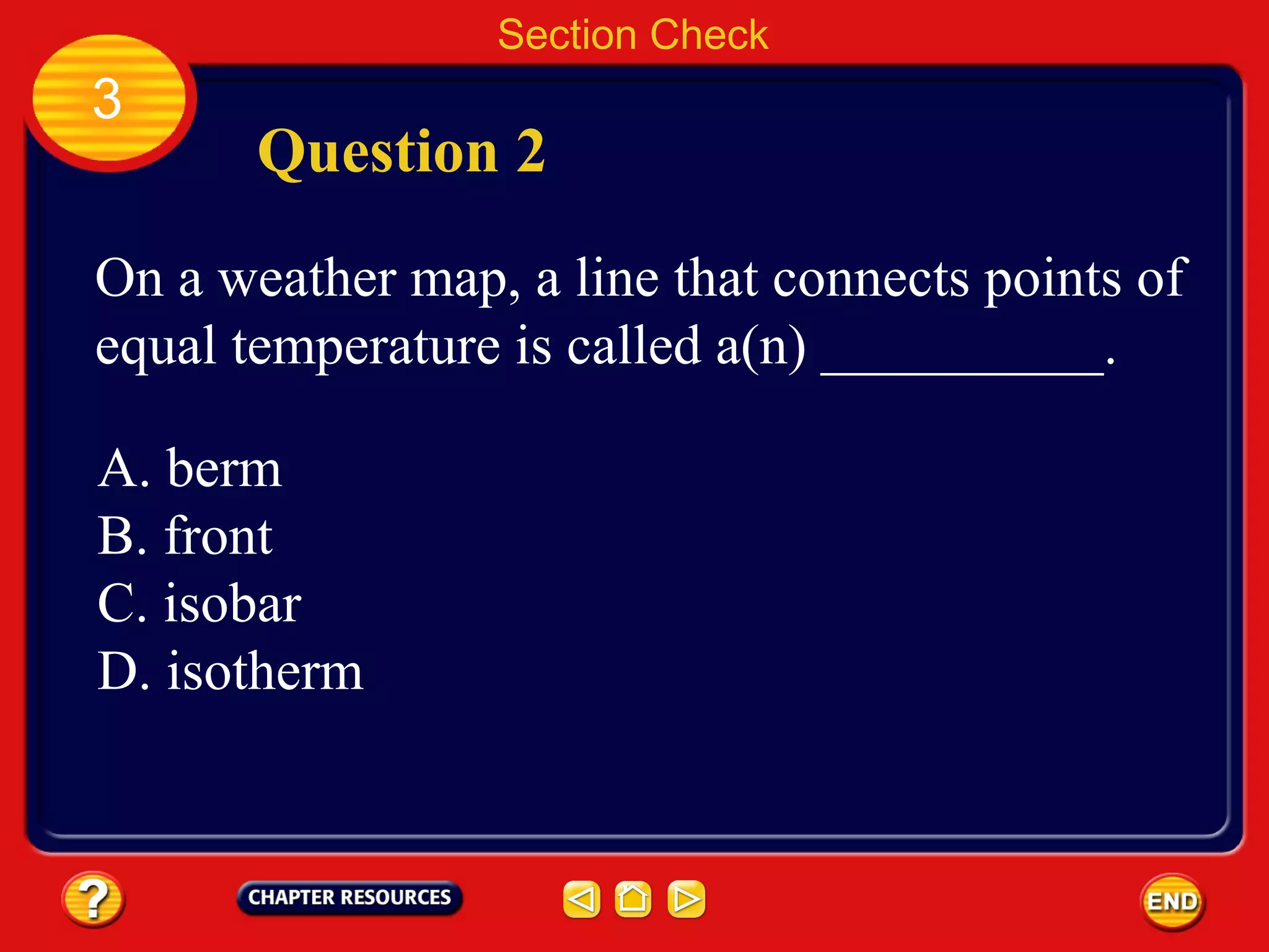 Section Check
3
Question 2
On a weather map, a line that connects points of
equal temperature is called a(n) __________.
A. berm
B. front
C. isobar
D. isotherm
 