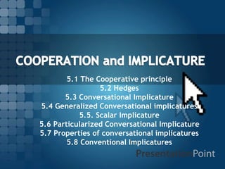 5.1 The Cooperative principle
5.2 Hedges
5.3 Conversational Implicature
5.4 Generalized Conversational implicatures
5.5. Scalar Implicature
5.6 Particularized Conversational Implicature
5.7 Properties of conversational implicatures
5.8 Conventional Implicatures

 