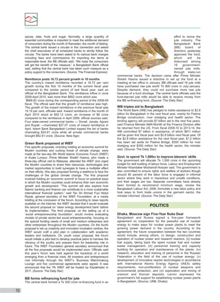 spices, date, fruits and sugar. Normally, a large quantity of
essential commodities is imported to meet the additional demand
of consumers during the month of Ramadan, the month of fasting.
The central bank issued a circular in this connection and asked
the chief executives of all scheduled banks to strictly follow the
circular. The banks have been asked to ﬁx various bank charges
including fees and commissions for importing the items at
reasonable level, the BB ofﬁcials said. “We hope the consumers
will get the beneﬁt of the measure,” a Bangladesh Bank ofﬁcial
said, adding that the central bank has taken such measure as a
policy support to the consumers. (Source: The Financial Express)
Remittance posts 16.72 percent growth in 10 months
The country’s inward remittance recorded a 16.72 per cent
growth during the ﬁrst 10 months of the current ﬁscal year
compared to the similar period of last ﬁscal year, said an
ofﬁcial of the Bangladesh Bank. The remittance inﬂow in June
2009-April 2010, was more than $802 crore which was
$668.62 crore during the corresponding period of the 2008-09
ﬁscal. The ofﬁcial said that the growth of remittance was high.
The growth of the inward remittance in the previous ﬁscal was
19.19 per cent, ofﬁcials said. Inward remittance in the month of
April 2010 stood at $92.12 crore, an increase of $8 crore
compared to the remittance in April 2009, ofﬁcial sources said.
Four state-owned commercial banks — Sonali, Janata, Agrani
and Rupali —channeled $27.07 crore of inward remittance in
April. Islami Bank Bangladesh Limited topped the list of banks
channeling $24.91 crore while all private commercial banks
brought $62.61 crore. (Source: New Age)

Green Bank proposed at WIEF
Five speciﬁc proposals, including holding an economic summit for
Muslim countries and curbing threat of climate change, were
made at the two-day 6th World Islamic Economic Forum (WIEF)
in Kuala Lumpur. Prime Minister Sheikh Hasina, who made a
three-day ofﬁcial visit to Malaysia, attended the WIEF and urged
the Muslim countries to share their resources, technologies and
market opportunities to build synergies to have a multiplier effect
on their efforts. She also proposed forming a taskforce to face the
challenges of the global climate change. The ﬁrst proposal
involved holding an ‘economic summit’ to focus on practical ways
in which the Muslim countries could enhance their own economic
growth and development. “The summit will also explore how
Islamic banking and ﬁnance can contribute to a more sustainable
international ﬁnancial system,” said Tan Sri Ahmad Fuzi Abdul
Razak, general secretary of the WIEF Foundation, at a media
brieﬁng at the conclusion of the forum. According to news reports
available on the Internet, the WIEF decided that it would evaluate
the second proposal on ‘clean energy development bank’ before
its implementation. The third proposal, on the setting up of a
‘social entrepreneurship foundation’, would involve evaluating
models of private sector-led social entrepreneurship, focusing on
the special funding needs of small and medium enterprises and
other enterprises throughout the Muslim countries. On the fourth
proposal to set up creativity and innovation incubation centres, the
WIEF would craft a pilot plan in collaboration with academic
leaders and institutions. On ‘youth corps’ proposal, the forum
would initiate a pilot test to develop practical plans to harness the
vibrancy of the youths and prepare them for leadership role in
future. The WIEF Foundation general secretary announced that
all the ﬁve proposals would be implemented soon. Ofﬁcials said
this year’s forum was held against the backdrop of a world
emerging from a ﬁnancial crisis. All investors and entrepreneurs
met informally through the WIEF’s ‘Business Matchmaking
Lounge’ and ﬁve commercial agreements were signed. It was
announced that the 7th WIEF will be hosted by Kazakhstan in
2011. (Source: The Daily Star)

BB forms reﬁnancing fund for jute
The central bank formed a Tk 500 crore re-ﬁnancing fund in an

10

effort to revive the
jute industry. The
Bangladesh Bank
(BB)
board
of
directors yesterday
approved the fund,
which
will
be
disbursed among
16
governmentowned jute mills,
through state-run
commercial banks. The decision came after Prime Minister
Sheikh Hasina issued a directive to set up the fund at a
meeting at her ofﬁce in January. BB ofﬁcials said 16 jute mills
have purchased raw jute worth Tk 800 crore in July-January.
Despite demand, they could not purchase more raw jute
because of a fund shortage. The central bank ofﬁcials said the
fund-starved jute mills would be able to receive money from
the BB re-ﬁnancing fund. (Source: The Daily Star)

WB triples aid to Bangladesh
The World Bank (WB) has pledged to treble assistance to $2.8
billion for Bangladesh in the next ﬁscal year, mainly for Padma
Bridge construction, river dredging and health sector. The
lending agency will provide $7 billion aid in the next ﬁve years,
said Finance Minister AMA Muhith at the Finance Division after
he returned from the US. From ﬁscal 2009-10 to 2013-14, the
WB committed $7 billion in assistance, of which $811 million
will be given this ﬁscal year and $2.8 billion next ﬁscal year. Of
the $2.8 billion assistance for the next ﬁscal year, $1.2 billion
has been set aside for Padma Bridge, $355 million for river
dredging and $350 million for the health sector, the minister
said. (Source: The Daily Star)

Govt. to spend Tk 1,000cr to improve laborers’ skills
The government will allocate Tk 1,000 crore in the upcoming
budget for skill building of labour force, Labour and Employment
Minister Khandaker Mosharraf Hossain said. The government is
also committed to ensure rights and welfare of workers though
around 80 percent of the labor force is engaged in informal
sector where they work in hazardous and unsafe conditions,
and their wages are low. Separate committees have already
been formed to recommend minimum wage, review the
Bangladesh Labour Act, 2006, formulate a new labor policy and
look ways to form trade unions in the garment sector, the
minister informed. (Source: The Daily Star)

POLITICS
Dhaka, Moscow sign Five-Year Nuke Deal
Bangladesh and Russia signed a ﬁve-year framework
agreement on cooperation for the peaceful use of nuclear
energy to make ways for nuclear power plants to meet the
growing power demand in the country. According to the
agreement, the future cooperation between the two countries
would include, among others, (i) design, construction and
operation of nuclear power and research reactors; (ii) nuclear
fuel supply, taking back the spent nuclear fuel and nuclear
waste management; (iii) personnel training and capacity
building for operation and maintenance of the plants; (iv)
research, education and training of personnel in the Russian
Federation in the ﬁeld of the use of nuclear energy; (v)
development of innovative reactor technologies in accordance
with International Atomic Energy Agency (IAEA) safety
requirements, non-proliferation of nuclear weapons and
environmental protection; and (vi) exploration and mining of
uranium and thorium deposits. Lavrov expressed his
government’s full support for establishing nuclear power plants
in Bangladesh. (Source: UNB, Dhaka)

 