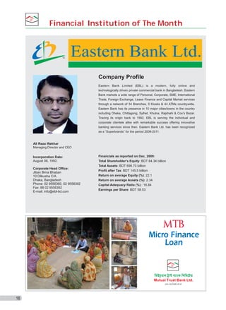 Financial Institution of The Month

TM

Eastern Bank Ltd.
Company Profile
Eastern Bank Limited (EBL) is a modern, fully online and
technologically driven private commercial bank in Bangladesh. Eastern
Bank markets a wide range of Personal, Corporate, SME, International
Trade, Foreign Exchange, Lease Finance and Capital Market services
through a network of 34 Branches, 5 Kiosks & 44 ATMs countrywide.
Eastern Bank has its presence in 10 major cities/towns in the country
including Dhaka, Chittagong, Sylhet, Khulna, Rajshahi & Cox’s Bazar.
Tracing its origin back to 1992, EBL is serving the individual and
corporate clientele alike with remarkable success offering innovative
banking services since then. Eastern Bank Ltd. has been recognized
as a “Superbrands” for the period 2009-2011.

Ali Reza Iftekhar
Managing Director and CEO

Incorporation Date:
August 08, 1992.
Corporate Head Office:
Jiban Bima Bhaban
10 Dilkusha C/A
Dhaka, Bangladesh
Phone: 02 9556360, 02 9558392
Fax: 88 02 9558392
E-mail: info@ebl-bd.com

Financials as reported on Dec, 2009:
Total Shareholder’s Equity: BDT 84.34 billion
Total Assets: BDT 698.70 billion
Profit after Tax: BDT 145.5 billion
Return on average Equity (%): 22.1
Return on average Assets (%): 2.34
Capital Adequacy Ratio (%) : 16.84
Earnings per Share: BDT 58.53

Micro Finance
Loan

16

 