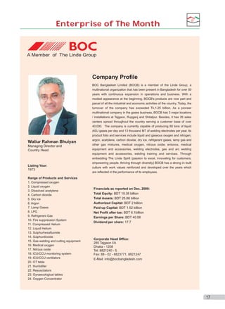 Enterprise of The Month

A Member of The Linde Group

Company Profile

Waliur Rahman Bhuiyan
Managing Director and
Country Head

Listing Year:
1973

BOC Bangladesh Limited (BOCB) is a member of the Linde Group, a
multinational organization that has been present in Bangladesh for over 50
years with continuous expansion in operations and business. With a
modest appearance at the beginning, BOCB's products are now part and
parcel of all the industrial and economic activities of the country. Today, the
turnover of the company has exceeded Tk.1.25 billion. As a pioneer
multinational company in the gases business, BOCB has 3 major locations
/ installations at Tejgaon, Rupganj and Shitalpur. Besides, it has 26 sales
centers spread throughout the country serving a customer base of over
40,000. The company is currently capable of producing 80 tons of liquid
ASU gases per day and 13 thousand MT of welding electrodes per year. Its
product folio and services include liquid and gaseous oxygen and nitrogen,
argon, acetylene, carbon dioxide, dry ice, refrigerant gases, lamp gas and
other gas mixtures, medical oxygen, nitrous oxide, entonox, medical
equipment and accessories, welding electrodes, gas and arc welding
equipment and accessories, welding training and services. Through
embedding The Linde Spirit (passion to excel, innovating for customers,
empowering people, thriving through diversity) BOCB has a strong in–built
culture with work values reinforced and developed over the years which
are reflected in the performance of its employees.

Range of Products and Services
1. Compressed oxygen
2. Liquid oxygen
3. Dissolved acetylene
4. Carbon dioxide
5. Dry ice
6. Argon
7. Lamp Gases
8. LPG
9. Refrigerant Gas
10. Fire suppression System
11. Compressed Helium
12. Liquid Helium
13. Sulphurhexafluoride
14. Sulphurdioxide
15. Gas welding and cutting equipment
16. Medical oxygen
17. Nitrous oxide
18. ICU/CCU monitoring system
19. ICU/CCU ventilators
20. OT table
21. Humidifier
22. Resuscitators
23. Gynaecological tables
24. Oxygen Concentrator

Financials as reported on Dec, 2009:
Total Equity: BDT 18.38 billion
Total Assets: BDT 25.86 billion
Authorized Capital: BDT 2 billion
Paid-up Capital: BDT 1.52 billion
Net Profit after tax: BDT 6.1billion
Earnings per Share: BDT 40.08
Dividend per share: 17.7

Corporate Head Office:
285 Tejgaon I/A
Dhaka - 1208
Tel: 8821240 - 5
Fax: 88 - 02 - 8823771, 8821247
E-Mail: info@bocbangladesh.com

17

 